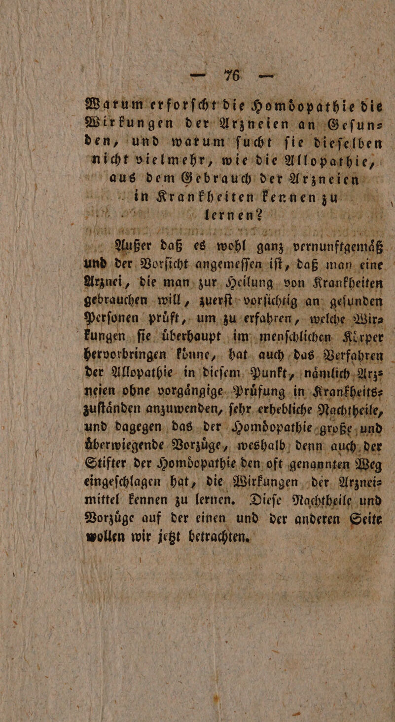 | Warum Ero fehr die Homdopathie die g Wirkungen der Arzneien an Geſun⸗ den, und wat um ſucht fie dieſelben 9 vielmehr, wie die Allopathie, Kaus dem Gebrauch der Beni in Krankheiten Fennen 1775 | ; a a 20 4 lern en? u 8 Kn A Kian ze ze vun nber daß es wohl ganz e u 0 dee: Vorſicht angemeffen iſt, daß man. eine Arznei „ die man zur Heilung von Krankheiten gebrauchen will, zuerſt vorfichtig an geſunden ai prüft, um zu erfahren, welche Wir⸗ „ kungen ‚fie uͤberhaupt im menſchlichen Korper hervorbringen konne, hat auch das Verfahren der Allopathie in dieſem Punkt, namlich Arz nejen obne vorgaͤngige Pruͤfung in Krankheits⸗ zuſtaͤnden anzuwenden, ſehr erhebliche Nachtheile, und dagegen das der Homdopathie große und uͤberwiegende Vorzuͤge, weshalb denn auch der Stifter der Hombopathie den oft genannten Weg eingeſchlagen hat, die Wirkungen der Arznei⸗ mittel kennen zu lernen. Dieſe Nachtheile und Vorzuͤge auf der einen und der aan Sein wollen wir jetzt betrachten. % 1