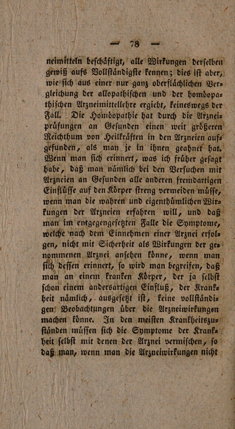 neimitteln Befchäftig, alle A Wirkungen derſaben aufs Vollſtändigſte kennen; dies iſt aber, ſich aus einer nur ganz oberflächlichen Ders: gleichung der allopathiſchen und der bomdopas thiſchen Arzneimittellehre ergiebt, keineswegs der Fall. Die Homdopathie hat durch die Arznei 55 prüfungen an Geſunden einen weit größeren Reichthum von Heilkräften in den Arzneien In gefunden, als man je in ihnen geahnel hat. Went man ſich erinnert, was ich fruͤher geſagt babe, „ daß man naͤmlich bei den Verſuchen mit Arzneien an Geſunden alle anderen fremdartigen Einflüſſe auf den Koͤrper ſtreng vermeiden muͤſſe, wenn man die wahren und eigenthuͤmlichen Wir⸗ kungen der Arzneien erfahren will, und , man im entgegengeſetzten Falle die Symptome, welche nach dem Einnehmen einer Arznei erfol- gen, nicht mit Sicherheit als Wirkungen der ge n mmenen Arznei anſehen koͤnne, wenn man ich deſſen erinnert, ſo wird man begreifen, daß man an einem kranken Körper, der ja ſelbſt ſchon einem andersartigen Einfluß, „ der Krank⸗ heit naͤmlich, ausgeſetzt iſt, keine vollſtaͤndi⸗ gen Beobachtungen uͤber die Arzneiwirkungen machen koͤnne. In den meiſten Reänkheitsguet ſtaͤnden muͤſſen fich die Symptome der Krank⸗ heit ſelbſt mit denen der Arznei vermiſchen, ſo daß man, wenn man die Arzneiwirkungen nicht