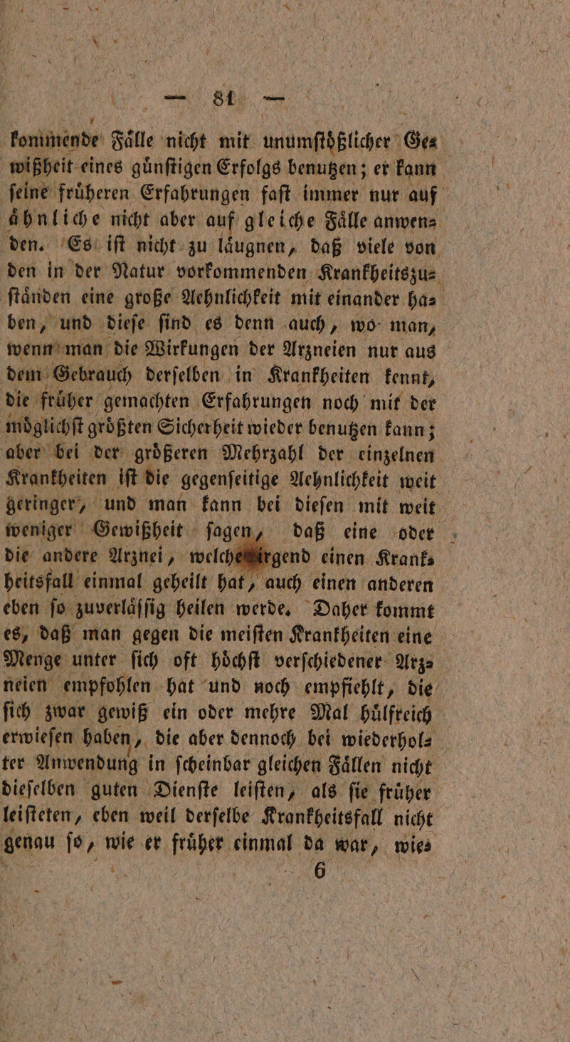 konimende Faͤlle nicht mit unumſtößlicher Ges | wißheit eines guͤnſtigen Erfolgs benutzen; er kann ſeine fruͤheren Erfahrungen faſt immer nur auf ahnliche nicht aber auf gleiche Faͤlle anwen⸗ den. Es iſt nicht zu laͤugnen, daß viele von den in der Natur vorkommenden Krankheitszu⸗ ſtaͤnden eine große Aehnlichkeit mit einander has ben, und dieje find es denn auch „ wo man, wenn man die Wirkungen der Arzneien nur aus dem Gebrauch derſelben in Krankheiten kennt, die früher gemachten Erfahrungen noch mit der moͤglichſt größten Sicherheit wieder benutzen kann; aber bei der groͤßeren Mehrzahl der einzelnen Krankheiten iſt die gegenſeitige Aehnlichkeit weit geringer, und man kann bei dieſen mit weit | weniger Gewißheit ſagen, daß eine oder die andere Arznei, welcheirgend einen Krank heitsfall einmal geheilt hat, auch einen anderen eben ſo zuverläffig heilen werde. Daher kommt es, daß man gegen die meiſten Krankheiten eine Menge unter ſich oft hoͤchſt verſchiedener Arzs neien empfohlen hat und noch empfiehlt, die ſich zwar gewiß ein oder mehre Mal huͤlfreich ter Anwendung in ſcheinbar gleichen Faͤllen nicht dieſelben guten Dienſte leiſten, als ſie fruͤher leiſteten „ eben weil derſelbe Krankheitsfall nicht a ſo/ wie er fruͤher einmal da war, wies 1 | 6 —