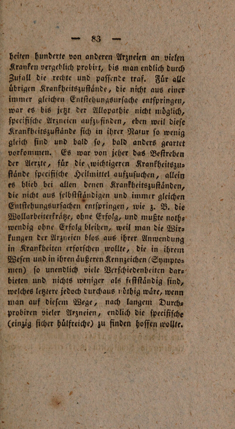 = benen bender von anderen Arzneien an ehh Kranken vergeblich probirt, bis man endlich durch Zufall die rechte und paſſende traf. Fuͤr alle uͤbrigen Krankheitszuſtaͤnde „die nicht aus einer immer gleichen Entſtehungsurſache entſpringen, war es bis jetzt der Allopathie nicht moͤglich, ſpecifiſche Arzneien aufzufinden, eben weil dieſe Krankheitszuſtaͤnde fich in ihrer Natur fo wenig gleich ſind und bald fo, bald anders geartet vorkommen. Es war von jeher das Beſtreben der Aerzte, für die wichtigeren Krankheitszu⸗ ſtaͤnde ſpecifiſche Heilmittel aufzuſuchen, allein es blieb bei allen denen Krankheitszuſtaͤnden, ir nicht aus ſelbſtſtandigen und immer gleichen N Entſtehungsurſachen entſpringen, wie z. B. die Wollarbeiterkraͤtze, ohne Erfolg, und mußte noth⸗ wendig ohne Erfolg bleiben, weil man die Wir⸗ | Fungen der Arzneien blos aus ihrer Anwendung | in Krankheiten erforfchen wollte, die in ihrem Weſen und in ihren äußeren Kennzeichen (Sympto⸗ men) ſo unendlich viele Verſchiedenheiten dar⸗ bieten und nichts weniger als feſtſtaͤndig find, welches letztere jedoch durchaus noͤthig waͤre, wenn man auf dieſem Wege, nach langem Durch⸗ probiren vieler Arzneien, endlich die fpecififche et ficher ee au fingen, Beine Bet: