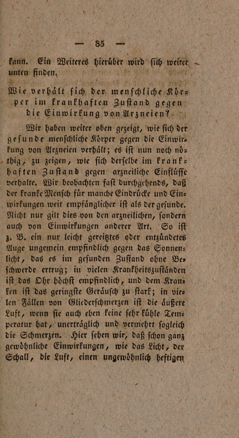 0 kann. Ein Weiteres hieniber wrd ſich weitet . \ De öden 5 | . / Re 7 N Wie verhalt ſich ya BR eh aper im krankhaften Zu ſt and gegen die Einwirkung von Arzneien k Wir haben weiter oben gezeigt, wie ſich de 15 a N gefunde menſchliche Koͤrper gegen die Einwir⸗ I kung von Arzneien verhält; es iſt nun noch noͤ big, zu zeigen, wie fich derfelbe im krank⸗ haften Zuſtand gegen arzneiliche Einflüffe | 1 verhalte. Wir beobachten faſt durchgehends, daß der kranke Menſch fuͤr manche Eindruͤcke und Ein⸗ wirkungen weit empfaͤnglicher iſt als der geſunde. Nicht nur gilt dies von den arzneilichen, ſondern auch von Einwirkungen anderer Art. So iſt z. B. ein nur leicht gereitztes oder entzuͤndetes Auge ungemein empfindlich gegen das Sonnen: licht, das es im geſunden Zuſtand ohne Des ſchwerde ertrug; in vielen Krankheitszuſtaͤnden iſt das Ohr boͤchſt empfindlich, und dem Kran⸗ . ken iſt das geringſte Geraͤuſch zu ſtark; in vie⸗ len Faͤllen von Gliederſchmerzen iſt die aͤußere Luft, wenn ſie auch eben keine ſehr kuͤhle Tem⸗ peratur hat, unertraͤglich und vermehrt ſogleich | die Schmerzen. Hier ſehen wir, daß ſchon ganz gewoͤhnliche Einwirkungen, wie das Licht, der Schall, die Luft, einen ungewoͤhnlich heftigen