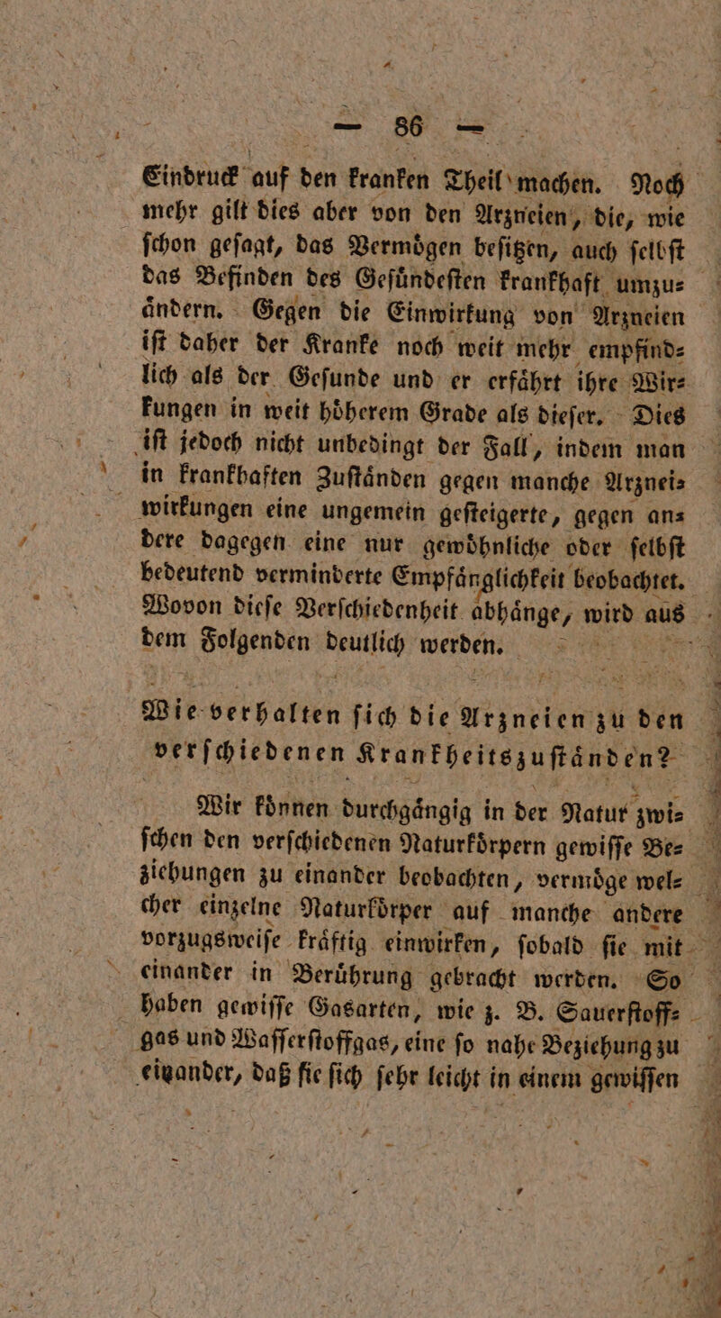 Eindruck int den kranken Theil machen. Roch mehr gilt dies aber von den Arzneien, die, wie ſchon geſagt, das Vermögen beſitzen, auch ſelbſt das Befinden des Geſuͤndeſten krankhaft umzu⸗ ändern. Gegen die Einwirkung von Arzneien iſt daher der Kranke noch weit mehr empfind⸗ lich als der Geſunde und er erfaͤhrt ihre Wir⸗ kungen in weit hoͤherem Grade als dieſer. Dies | iſt jedoch nicht unbedingt der Fall, indem man in krankhaften Zuſtaͤnden gegen manche Arznei⸗ wirkungen eine ungemein geſteigerte, gegen an⸗ dere dagegen eine nur gewöhnliche oder ſelbſt bedeutend verminderte Empfaͤn nglichfeit Re. | Wovon dieſe Verfchiedenheit abhaͤnge, wird aus dem Folgenden Hana werden. | Wie verhalten ſich die Wernktem zu den verſchiedenen Krankheitszuſtänden? i 2 r 2 ar * r n 7 Wir konnen durchgaͤngig in der Natur; zwi⸗ 4 ſchen den verſchiedenen Naturkoͤrpern gewiſſe Be⸗ N ziebungen zu einander beobachten, vermoͤge wel⸗ cher einzelne Naturkoͤrper auf manche andere 4 vorzugsweiſe kraͤftig einwirken, fobald fie. mit 4 einander in Beruͤhrung gebracht werden. So 3 haben gewiſſe Gasarten, wie z. B. Sauerſtoff⸗ Be gas und Waſſerſtoffgas, eine fo nahe Beziehung zu . es daß fie fi ich ſehr leicht in einem gewiſſen 1 R RB Br . 4 77 — — x > 4 S