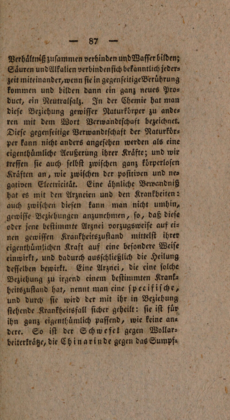 Babilg zuſommen verbinden und weſſerbiden Säuren und Alfalien verbinden ſich bekanntlich jeder⸗ N 0 zeit miteinander, wenn ſie in gegenſeitige Berührung: kommen und bilden dann ein ganz neues Pros. duct, ein Neutralſalz. In der Chemie hat man dieſe Beziehung gewiffer Naturköͤrper zu ande⸗ ren mit dem Wort Verwandtſchaft bezeichnet. Dieſe gegenseitige Verwandtſchaft der Naturkoͤr⸗ per kann nicht anders angeſehen werden als eine eigenthuͤmliche Acußerung ihrer Kräfte; und wir treffen ſie auch ſelbſt zwiſchen ganz koͤrperloſen Kraͤften an, wie zwiſchen der poſitiven und ne⸗ gativen Electricitäͤt. Eine ähnliche Bewandniß hat es mit den Arzneien und den Krankheiten: auch zwiſchen dieſen kann man nicht umhin, gewiſſe Beziehungen anzunehmen, ſo, daß dieſe oder jene beſtimmte Arznei vorzugsweiſe auf ei⸗ nen gewiſſen Krankheitszuſtand mittelſt ihrer 5 eigenthuͤmlichen Kraft auf eine beſondere Weiſe einwirkt, und dadurch ausſchließlich die Heilung deſſelben bewirkt. Eine Arznei, die eine ſolche Beziehung zu irgend einem beſtimmten Krank⸗ heitszuſtand hat, nennt man eine fpecifif che, und durch ſie wird der mit ihr in Beziehung ſtehende Krankheitsfall ſicher geheilt: ſie iſt für ihn ganz eigenthuͤmlich paſſend, wie keine an⸗ dere. So iſt der Schwefel gegen Wollar⸗ beiterkraͤtze, die Chinarinde gegen das Sumpf⸗ 9 8