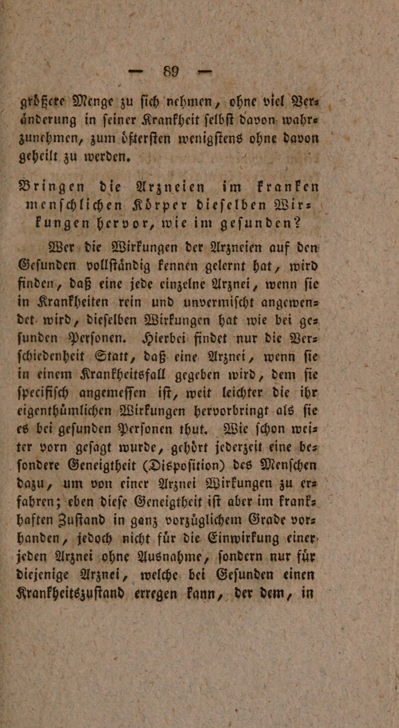 e größere Menge zu ſich nehmen, obne viel Ver⸗ aͤnderung in feiner Krankheit ſelbſt davon wahre. zunehmen, zum oͤfterſten Wente vor vanan geheilt zu werden. 4 j 3 Bringen die Arzneien im kranken | kungen hervor, wie im geſunden? Wer die Wirkungen der Arzneien auf den Geſunden vollſtaͤndig kennen gelernt hat, wird finden, daß eine jede einzelne Arznei, wenn ſie in Krankheiten rein und unvermiſcht angewens det wird, dieſelben Wirkungen hat wie bei ge⸗ ſunden Perſonen. Hierbei findet nur die Ver⸗ ſchiedenheit Statt, daß eine Arznei, wenn fie in einem Krankheitsfall gegeben wird, dem ſie ſpecifiſch angemeſſen iſt, weit leichter die ihr eigenthuͤmlichen Wirkungen hervorbringt als ſie es bei geſunden Perſonen thut. Wie ſchon wei⸗ ter vorn geſagt wurde, gehoͤrt jederzeit eine be⸗ ſondere Geneigtheit (Dispoſition) des Menſchen dazu, um von einer Arznei Wirkungen zu er⸗ haften Zuſtand in ganz vorzuͤglichem Grade vors handen, jedoch nicht für die Einwirkung einer jeden Arznei ohne Ausnahme, ſondern nur fuͤr diejenige Arznei, welche bei Geſunden einen Krankheitszuſtand erregen kann, der dem, in -