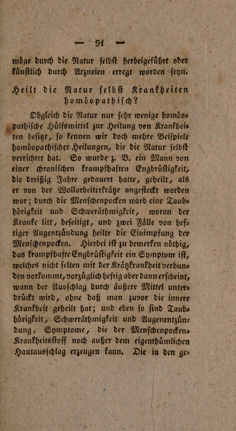 a\ | 1855 durch die Natur ſelbſt berbeigefübrt oder „‚tnflich durch Arzneien erregt worden ſeyn. Welle die Natur ſelbſt grankheiten i homdopathiſch? Er | Obgleich die Natur nur ſehr wenige homdo⸗ Apathiſche an zur Heilung von Krankheis ten beſitzt, ſo kennen wir doch mehre Beiſpiele homdopathiſcher Heilungen, die die Natur ſelbſt 85 verrichtet bat. So wurde z. B. ein Mann von einer chroniſchen krampfhaften ‚Engbrüftigkeit, die dreißig Jahre gedauert hatte, geheilt, als er von der Wollarbeiterkraͤtze angeſteckt worden war; durch die Menſchenpocken ward eine Taub⸗ Helge und. Schweräthmigkeit „ woran der Kranke litt, beſeitigt, und zwei Faͤlle von hef⸗ tiger Augentzuͤndung heilte die Einimpfung der Menſchenpocken. Hierbei iſt zu bemerken noͤthig, das krampfhafte Engbruͤſtigkeit ein Symptom iſt, 8 welches nicht ſelten mit der Kraͤtzkrankheit verbun⸗ den vorkommt, vorzuͤglich heftig aber dann erſcheint, wann der Ausſchlag durch aͤußere Mittel unters druckt wird, ohne daß man zuvor die innere Krankheit geheilt hat; und eben ſo ſind Taub⸗ hoͤrigkeit, Schweraͤthmigkeit und Augenentzuͤn⸗ dung, Symptome, die der Menſchenpocken⸗ Krankheitsſtoff noch außer dem eigenthuͤmlichen e erzeugen kann. Die in den ge⸗