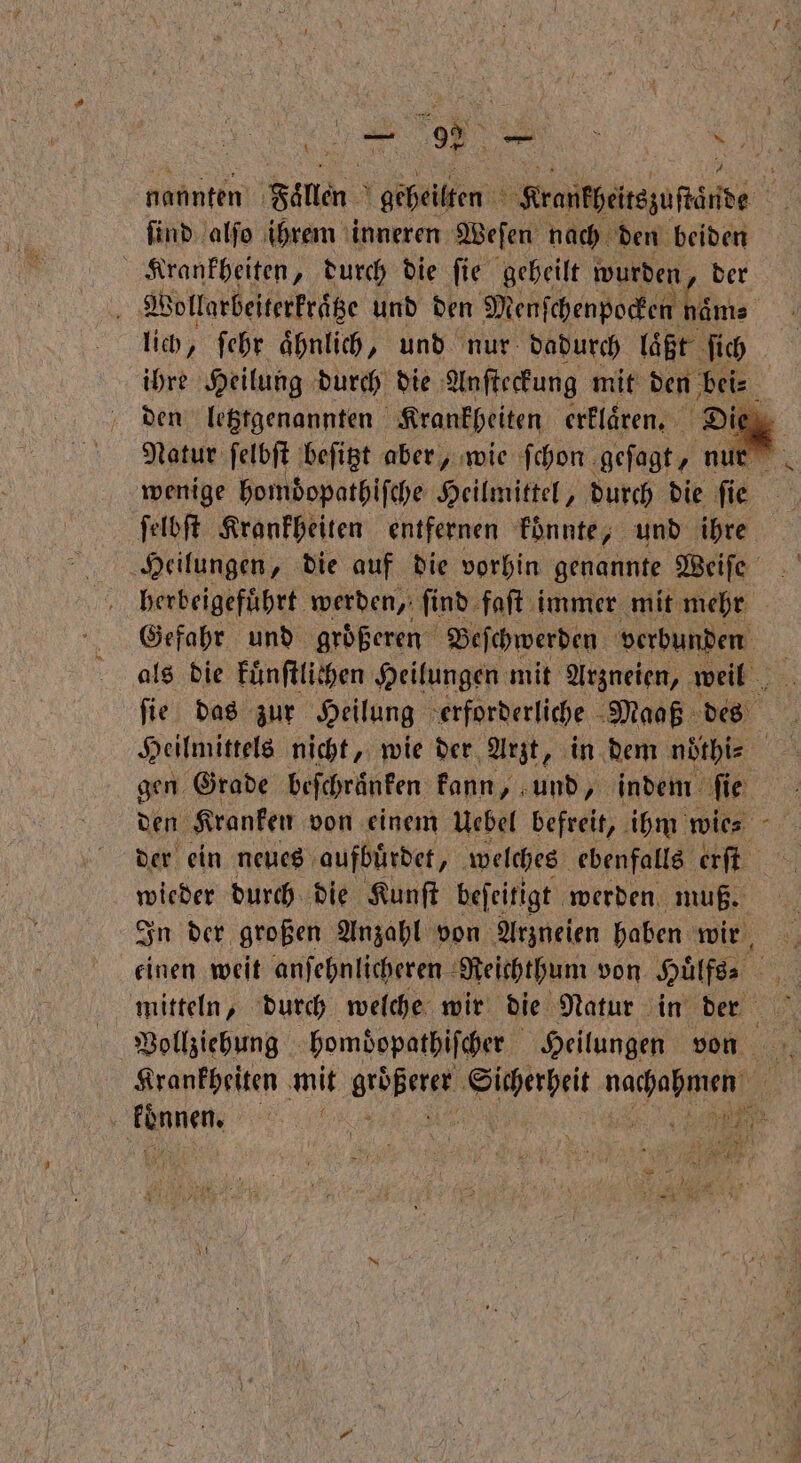 del e N ſind alſo ihrem inneren Weſen nach den beiden 8 RUN durch die fie geheilt wurden, der Wollarbeiterkraͤtze und den Menſchenpocken naͤm⸗ lich, ſehr aͤhnlich, und nur dadurch laͤßt ſich ſelbſt Krankheiten entfernen konnte, und ihre Heilungen, die auf die vorhin genannte Weiſe herbeigeführt. werden, ſind faſt immer mit mehr Gefahr und groͤßeren Beſchwerden verbunden als die kuͤnſtlichen Heilungen mit Arzneien, weil ſie das zur Heilung erforderliche Maaß des Heilmittels nicht, wie der Arzt, in dem nöthle gen. Grade beſchraͤnken kann, und, indem ſie der ein neues aufbuͤrdet, welches ebenfalls erſt wieder durch die Kunſt beſeitigt werden muß. In der großen Anzahl von Arzneien haben wir mitteln, durch welche wir die Natur in der | Vollziehung hombopathiſcher Heilungen von Krankheiten mit rohe Sicherheit naue