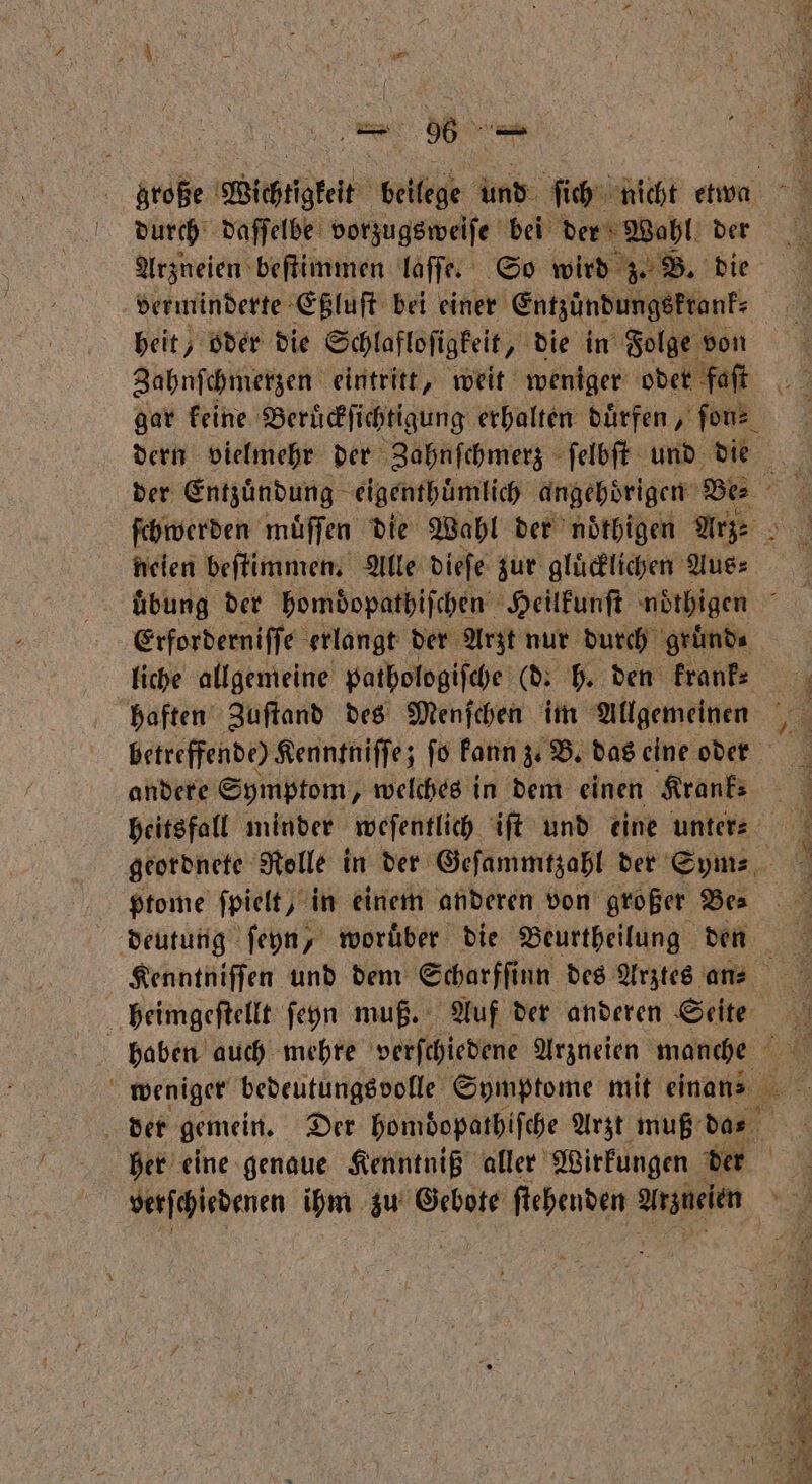 durch daſſelbe vorzugsweiſe bei der Wahl der Arzneien beſtimmen laſſe. So wird z. B. die heit, oder die Schlafloſigkeit, die in Folge von Zahnſchmerzen eintritt, weit weniger oder faſt gar keine Beruͤckſichtigung erhalten duͤrfen, ſon⸗ der Entzündung eigenthuͤmlich angehoͤrigen Be neien beſtimmen. Alle dieſe zur glücklichen Aus⸗ Erforderniſſe erlangt der Arzt nur durch gruͤnd⸗ liche allgemeine pathologiſche (d. h. den krank⸗ haften Zuſtand des Menſchen im Allgemeinen betreffende) Kenntniſſe; ſo kann z. B. das eine oder andere Symptom, welches in dem einen Krank⸗ heitsfall minder weſentlich iſt und eine unter⸗ ptome ſpielt, in einem anderen von großer Bea heimgeſtellt ſeyÿn muß. Auf der anderen Seite haben auch mehre verſchiedene Arzneien ee weniger bedeutungsvolle Symptome mit einans der gemein. Der homdopathifche Arzt muß das verſchledenen ihm zu Gebote ſtehenden Mee