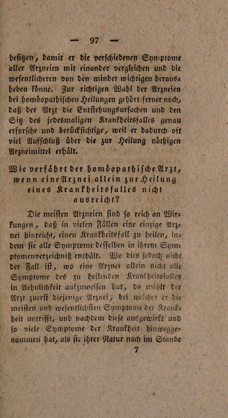 beſitzen, bamit er die Betftienen Symptome aller Arzneien mit einander vergleichen und die weſentlicheren von den minder wichtigen heraus⸗ beben koͤnne. Zur richtigen Wahl der Arzneien bei homdopathiſchen Heilungen gehoͤrt ferner noch, daß der Arzt die Entſtehungsurſachen und den Sitz des jedesmaligen Krankheitsfalles genau erforſche und beruͤckſichtige, weil er dadurch oft viel Aufſchluß uͤber die zur e e Arzneimittel erhält, KR | Wie verfährt der bomdopathiſche Arzt, wenn eine Arznei allein zur Heilung eines Krankheitsfalles it N ausreicht? | Die meiften Arzneien fi fi nd jo reich an Wir⸗ kungen, daß in vielen Faͤllen eine einzige Arz⸗ nei hinreicht, einen Krankheitsfall zu heilen, in⸗ dem fie alle Symptome deſſelben in ihrem Sym⸗ ptomenverzeichniß enthaͤlt. Wo dies jedoch nicht der Fall iſt, wo eine Arznei allein nicht alle Symptome des zu heilenden Krankheitsfalles in Aehnlichkeit aufzuweiſen hat, da waͤhlt der Arzt zuerſt diejenige Arznei, bei welcher er die meiſten und weſentlichſten Symptome der Krank⸗ heit antrifft, und nachdem dieſe ausgewirkt und ſo viele Symptome der Krankheit hinwegge⸗ nommen hat, als ſie ihrer Natur nach im hne u Be