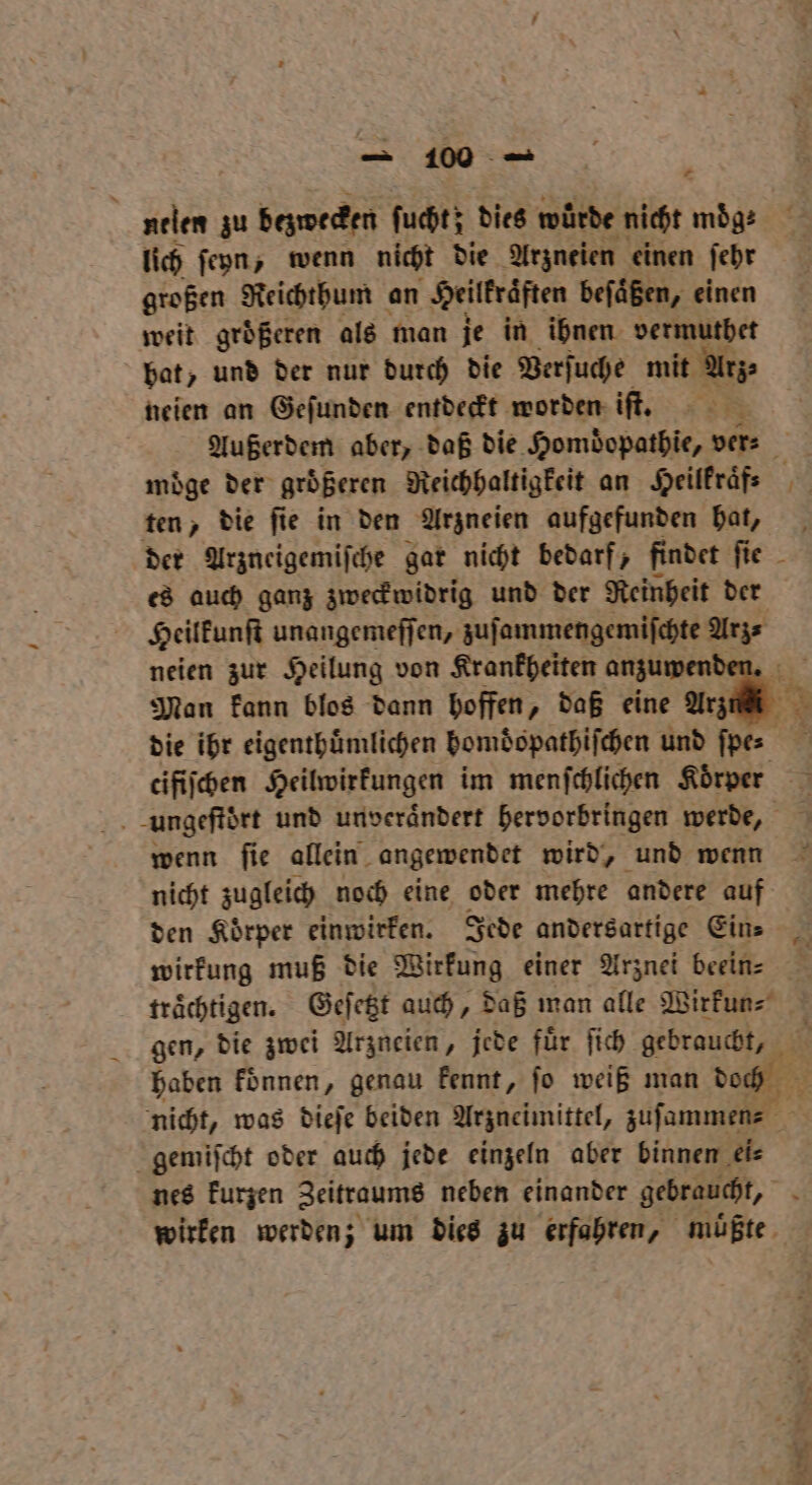 nelen zu bezwecken fuhr: dies würde ‚nicht möge lich ſeyn, wenn nicht die Arzneien einen ſehr großen Reichthum an Heilkraften beſaͤßen, einen weit groͤßeren als man je in ihnen vermuthet bat, und der nur durch die Verſuche mit Arz⸗ neien an Geſunden entdeckt worden iſt. Außerdem aber, daß die Homdopathie, ver⸗ 5 moͤge der großeren Reichhaltigkeit an Heilkraͤf. ten, die ſie in den Arzneien aufgefunden hat, 5 Arzneigemiſche gar nicht bedarf, findet Re es auch ganz zweckwidrig und der Reinheit der Heilkunſt unangemeſſen, zuſammengemiſchte Br neien zur Heilung von Krankheiten anzuwend Man kann blos dann hoffen, daß eine Arzu n die ihr eigenthuͤmlichen homdͤopathiſchen und Ag! tifiſchen Heilwirkungen im menfchlichen Korper ungeſtoͤrt und unveraͤndert hervorbringen werde, wenn ſie allein angewendet wird, und wenn nicht zugleich noch eine oder mehre andere auf den Koͤrper einwirken. Jede andersartige Ein⸗ wirkung muß die Wirkung einer Arznei beein⸗ traͤchtigen. Geſetzt auch, daß man alle Wirkun⸗ * gen, die zwei Arzneien, jede fuͤr ſich gebraucht, | haben koͤnnen, genau kennt, jo weiß man doch Fr nicht, was dieſe beiden Arzneimittel, zuſammen⸗ gemiſcht oder auch jede einzeln aber binnen ei⸗ nes kurzen Zeitraums neben einander gebraucht, a wirken werden; um dies zu erfahren, müßte, — * * 5 nn nen