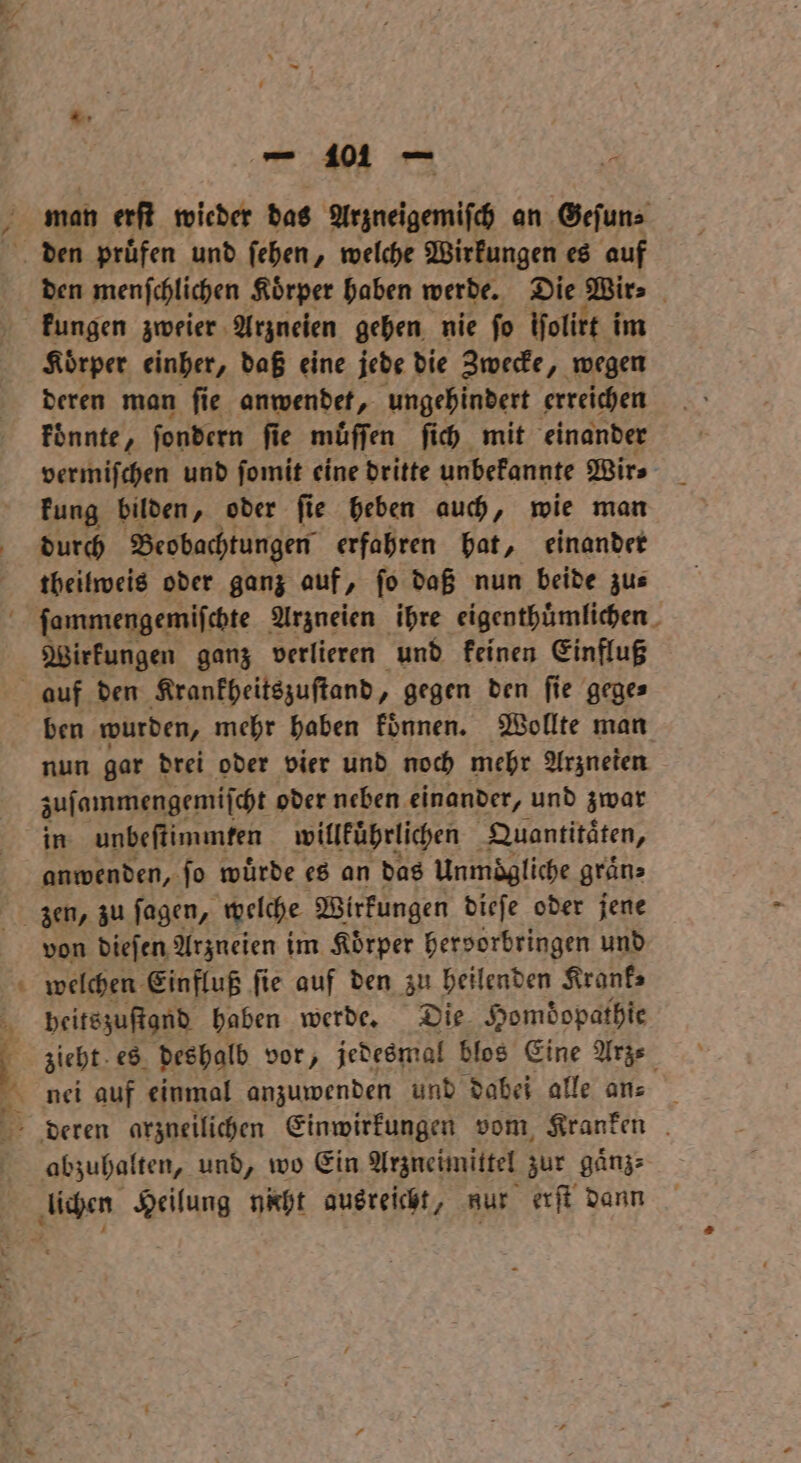 man erſt wieder das Arzneigemisch an Geſun⸗ den menſchlichen Koͤrper haben werde. Die Bir: Koͤrper einher, daß eine jede die Zwecke, wegen deren man ſie anwendet, ungehindert erreichen koͤnnte, ſondern fie muͤſſen ſich mit einander vermiſchen und ſomit eine dritte unbekannte Wir⸗ kung bilden, oder ſie heben auch, wie man durch Beobachtungen erfahren hat, einander theilweis oder ganz auf, fo daß nun beide zus Wirkungen ganz verlieren und keinen Einfluß nun gar drei oder vier und noch mehr Arzneien zuſammengemiſcht oder neben einander, und zwar in unbeſtimmten willkuͤhrlichen Quantitaͤten, anwenden, ſo wuͤrde es an das Unmögliche gräns von dieſen Arzneien im Koͤrper hervorbringen und peitszuſtand haben werde. Die Homdopathie sieht. es deshalb vor, jedesmal blos Eine Arz⸗ abzuhalten, und, wo Ein Arzneimittel zur Kin