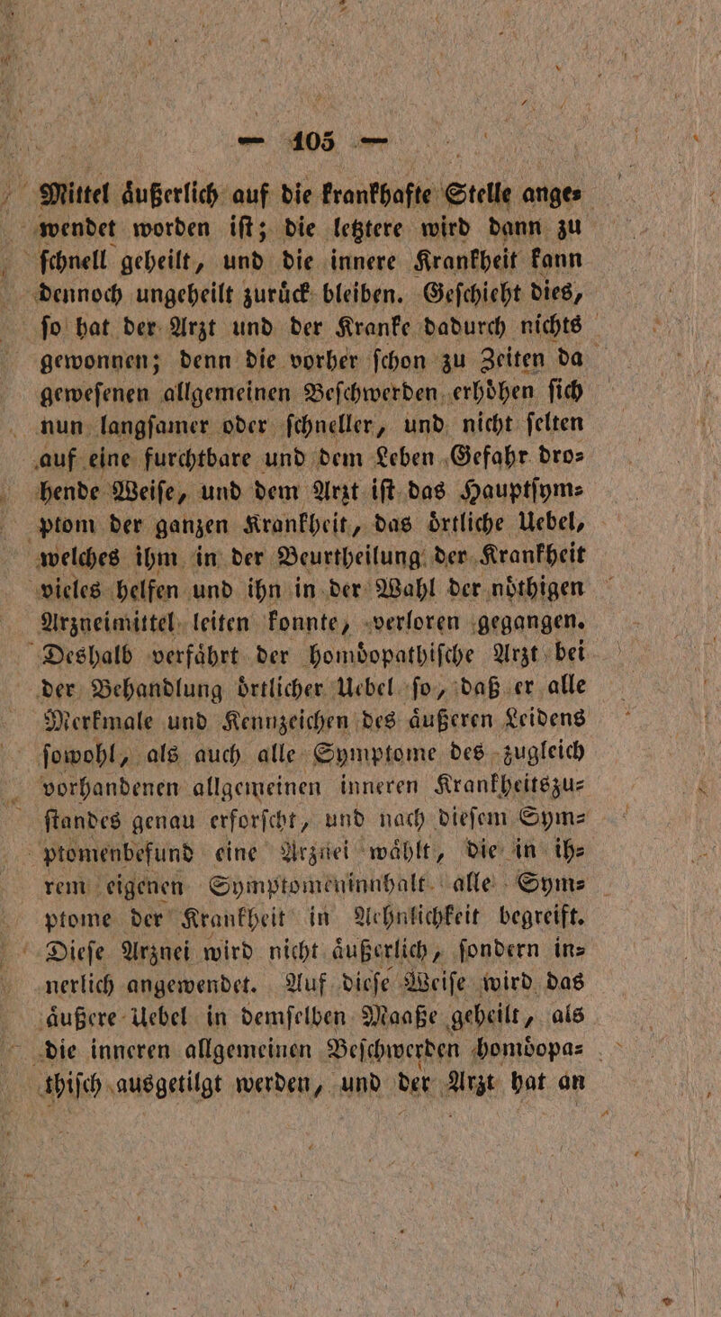 N 405, — Mittel äußerlich auf die krankhafte Stelle ange⸗ wendet worden iſt; die letztere wird dann zu ö ſchnell geheilt, und die innere Krankheit kann dennoch ungeheilt zuruck bleiben. Geſchieht dies, ſeo hat der Arzt und der Kranke dadurch nichts gewonnen; denn die vorher ſchon zu Zeiten da geweſenen allgemeinen Beſchwerden erhoͤhen ſich auf eine furchtbare und dem Leben Gefahr dro⸗ hende Weiſe, und dem Arzt iſt das Hauptſym⸗ welches ihm in der Beurtheilung der Krankheit vieles helfen und ihn in der Wahl der noͤthigen Arzneimittel leiten konnte, verloren gegangen. Deshalb verfaͤhrt der homdͤopathiſche Arzt bei der Behandlung örtlicher. | Uebel ſo, daß er alle Merkmale und Kennzeichen des aͤußeren Leidens vorhandenen allgemeinen inneren Krankheitszu⸗ ptomenbefund eine Arznei ‚wählt, die in ih⸗ rem eigenen Symptomeninnhalt alle Sym⸗ ptome der Krankheit in Aehnlichkeit begreift. Dieſe Arznei wird nicht äußerlich, ſondern in⸗ nerlich angewendet. Auf dieſe Weiſe wird das aͤußere Uebel in demſelben Maaße gebeilt, als thiſch ausgetilgt werden, und der i hat an