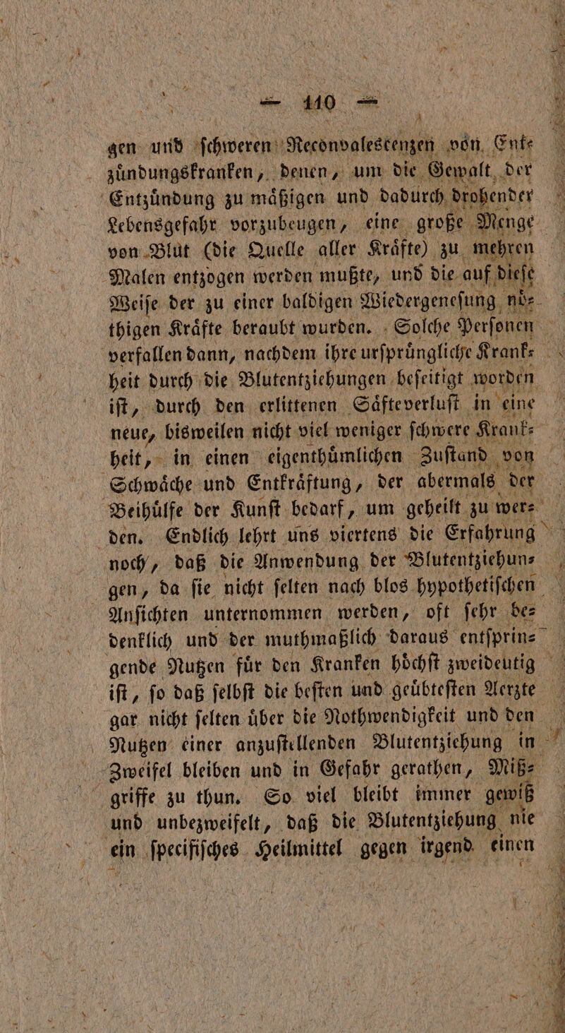 gen und home Recondalestenzen von Enk⸗ zuͤndungskranken, denen, um die Gewalt. der Entzuͤndung zu maͤßigen und dadurch drohender Malen entzogen werden mußte, und Die auf dieſe heit durch die Blutentziehungen beſeitigt worden iſt, durch den erlittenen Saͤfte verluſt in eine neue, bisweilen nicht viel weniger ſchwere Krank⸗ Schwaͤche und Entkraͤftung, der abermals der den. Endlich lehrt uns viertens die Erfahrung noch, daß die Anwendung der Blutentziehun⸗ gen, da ſie nicht ſelten nach blos hypothetiſchen Anſichten unternommen werden, oft ſehr be⸗ gende Nutzen fuͤr den Kranken höͤchſt zweideutig Nutzen einer anzuſtellenden Blutentziehung in Zweifel bleiben und in Gefahr gerathen, Miß⸗ und unbezweifelt, daß die. Blutentziehung nie . 9