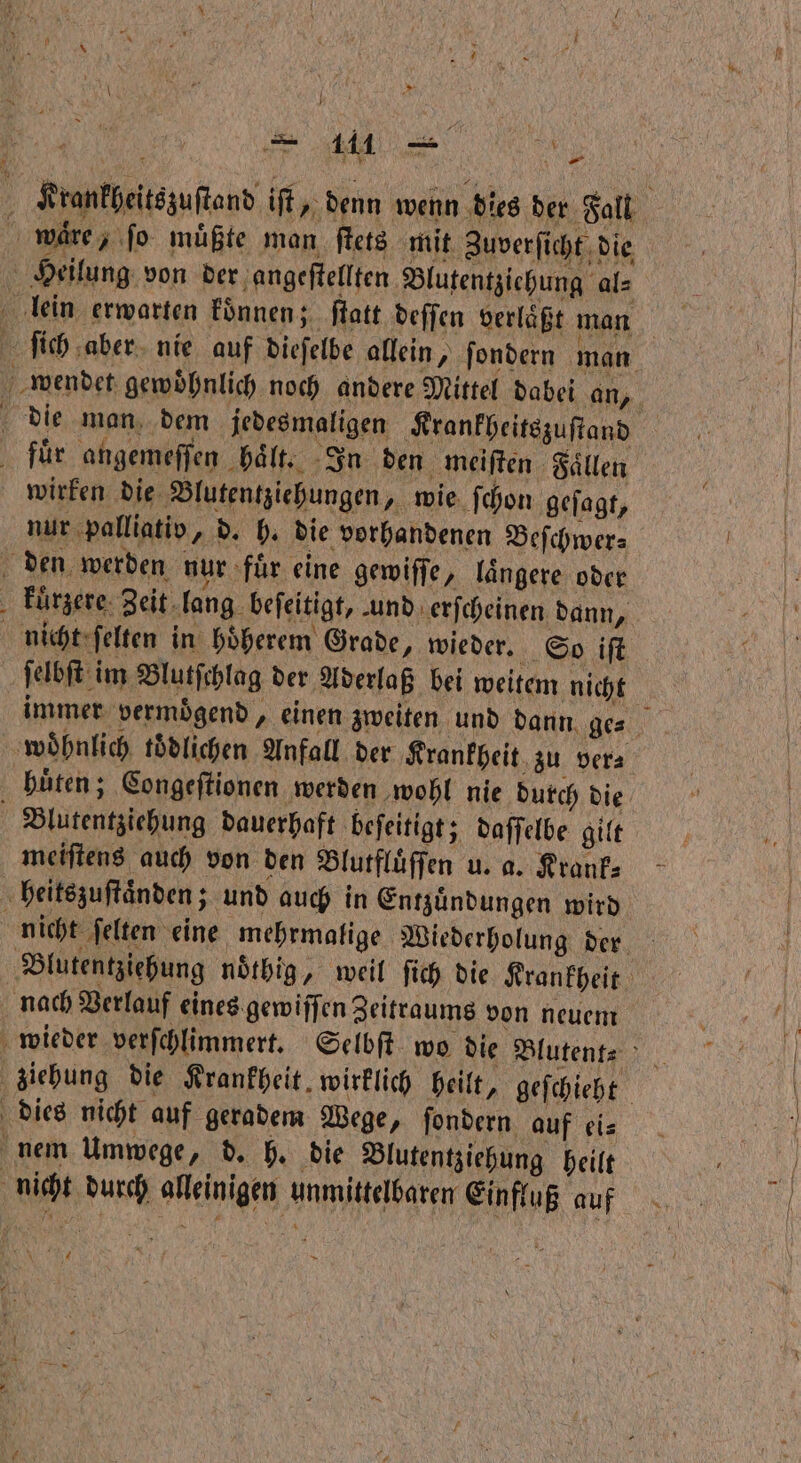 Krankheitszuſtand iſt, denn wenn dies der Fall ware, fo müßte man ſtets mit Zuverſicht die Heilung von der angeſtellten Blutentziehung al⸗ lein erwarten koͤnnen; ſtatt deſſen verlaͤßt man ſich aber nie auf dieſelbe allein, ſondern man wendet gewoͤhnlich noch andere Mittel dabei an, die man dem jedesmaligen Krankheitszuſtand fuͤr angemeſſen haͤlt. In den meiſten Faͤllen wirken die Blutentziehungen, wie ſchon geſagt, nur palliativ, d. h. die vorhandenen Beſchwer⸗ den werden nur fuͤr eine gewiſſe, laͤngere oder kuͤrzere Zeit lang beſeitigt, und erſcheinen dann, nicht ſelten in hoͤherem Grade, wieder. So iſt ſelbſt im Blutſchlag der Aderlaß bei weitem nicht immer vermoͤgend, einen zweiten und dann ge⸗ woͤhnlich tödlichen Anfall der Krankheit zu ver⸗ huͤten; Congeſtionen werden wohl nie durch die i Blutentziehung dauerhaft beſeitigt; daſſelbe gilt meiſtens auch von den Blutfluͤſſen u. a. Krank⸗ heitszuſtaͤnden; und auch in Entzuͤndungen wird nicht ſelten eine mehrmalige Wiederholung der Blutentziehung noͤthig, weil ſich die Krankheit nach Verlauf eines gewiſſen Zeitraums von neuem wieder verſchlimmert. Selbſt wo die Blutent⸗ ziehung die Krankheit, wirklich heilt, geſchieht dies nicht auf geradem Wege, ſondern auf ei⸗ nem Umwege, d. h. die Blutentziehung heilt nicht durch alleinigen unmittelbaren Einfluß auf F * Sn \ 4