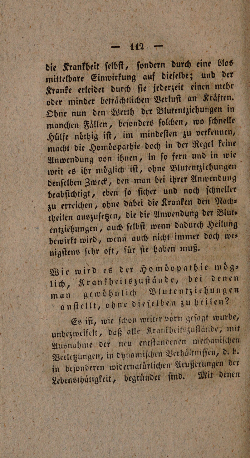 die Krantbeit ſelbſt, ſondern dich eine blos mittelbare Einwirkung auf dieſelbe; und der Kranke erleidet durch ſie jederzeit einen mehr oder minder betraͤchtlichen Verluſt an ‚Kräften, Ohne nun den Werth der Blutentziehungen in manchen Faͤllen, beſonders ſolchen, wo ſchnelle Hülfe noͤthig iſt, im mindeſten zu verkennen, macht die Homdopathie doch in der Regel keine Anwendung von ihnen, in ſo fern und in wie weit es ihr moͤglich iſt, ohne Blutentziehungen denſelben Zweck, den man bei ihrer Anwendung beabſichtigt, eben ſo ſicher und noch ſchneller zu erreichen, ohne dabei die Kranken den Nach⸗ theilen auszuſetzen, die die Anwendung der Blut⸗ | entziehungen, auch ſelbſt wenn dadurch Heilung bewirkt wird, wenn auch nicht immer 5 we⸗ 1 nigſtens ſehr off, für fie haben muß. Ri Wie wird es der Homdopatbie 1 lich, Krankheitszuſtande, bei denen man gewöhnlich Blutentzichungen ö f anſtellt, ohne dieſelben zu heilen? Es iſt, wie ſchon weiter vorn geſagt wurde, N unbezweifelt, daß alle Krankheitszuſtaͤnde, mit Ausnahme der neu entſtandenen mechaniſchen | Verletzungen, in dytamiſchen Verhaͤltn iſſen, 9 in beſonderen widernatürlichen Aeußerungen der Lebensihatigkeit, ee e an denen