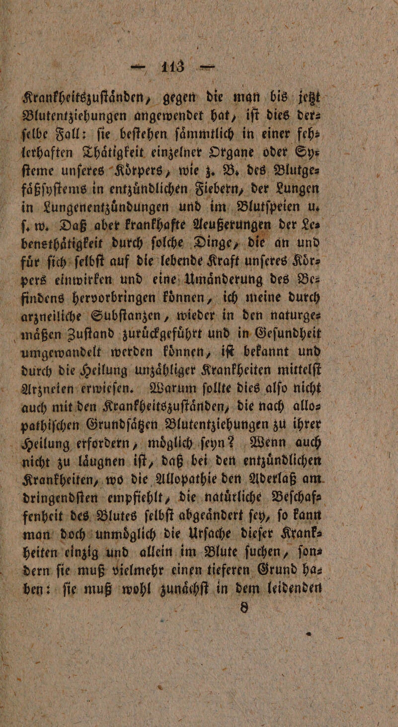 — 110 e Krontheteezuſtänden, gegen die man bis jetzt Blutentziehungen angewendet hat, iſt dies der⸗ ſelbe Fall: fie beſtehen ſaͤmmtlich in einer feh⸗ * ſteme unſeres “Körpers, wie z. B. des Blutge⸗ faͤßſyſtems in entzündlichen. Fiebern, der Lungen in Lungenentzuͤndungen und im Blutſpeien u. ſ. w. Daß aber krankhafte Aeußerung en der es bensthaͤtigkeit durch ſolche Dinge, die an und fuͤr ſich ſelbſt auf die lebende Kraft unſeres Koͤr⸗ pers einwirken und eine Umaͤnderung des Be⸗ findens hervorbringen koͤnnen, ich meine durch arzneilich Subſtanzen, wieder in den nafurges umgewandelt werden koͤnnen, iſt bekannt und durch die Heilung unzaͤhliger Krankheiten mittelſt Arzneien erwieſen. Warum ſollte dies alſo nicht auch mit den Krankheitszuſtaͤnden, die nach allo⸗ pathiſchen Grundſaͤtzen Blutentziehungen zu ihrer Heilung erfordern, moͤglich ſeyn? Wenn auch nicht zu laͤugnen iſt, daß bei den entzuͤndlichen Krankheiten, wo die Allopathie den Aderlaß am. dringendſten empfiehlt, die natuͤrliche Beſchaf⸗ fenheit des Blutes ſelbſt abgeaͤndert ſey, ſo kann man doch unmoͤglich die Urſache dieſer Krank⸗ heiten einzig und allein im Blute ſuchen, ſon⸗ dern ſie muß vielmehr einen tieferen Grund ha⸗ 9 ſie muß e 1 80 in dem face 8 .