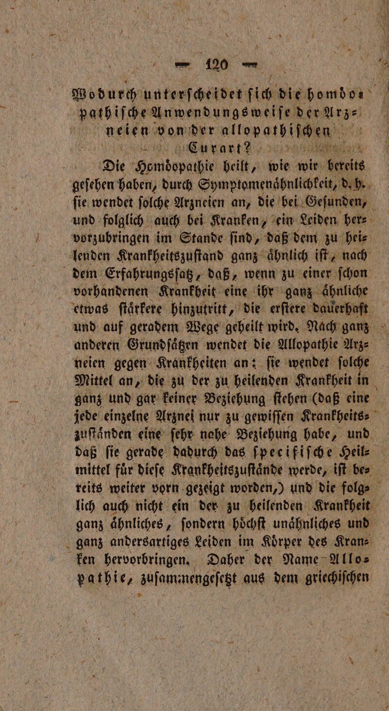 . unterscheidet fich die homdo⸗ 94 i pathiſche Anwendungsweiſe der Arz⸗ | UNE don der ulſopalhſicen ze Curart? Wee | Die bebe heilt, wie wir bareits geſehen haben, durch eee d. h. ſie wendet ſolche Arzneien an, die bei Gefunden, und folglich auch bei Kranken, ein Leiden her⸗ vorzubringen im Stande ſind, daß dem zu hei⸗ lenden Krankheitszuſtand ganz ähnlich iſt, nach dem Erfahrungsſatz „daß, wenn zu einer ſchon vorhandenen Krankheit eine ihr ganz aͤhnliche etwas ftärfere hinzutritt, die erſtere BR und auf geradem Wege geheilt wird. Nach ganz anderen Grundſaͤtzen wendet die Allopathie 2 neien gegen Krankheiten an: fie wendet ſolche Mittel an, die zu der zu heilenden Krankheit in ganz und gar keiner Beziehung ſtehen (daß eine jede einzelne Arznei nur zu gewiſſen Krankheits- zuſtaͤnden eine ſehr nahe Beziehung habe, und daß fie gerade dadurch das ſpecifiſche Heil⸗ mittel für dieſe Krankheitszuſtaͤnde werde, iſt bes reits weiter vorn gezeigt worden,) und die folg⸗ lich auch nicht ein der zu heilenden Krankheit ganz ähnliches, ſondern Höchft unaͤhnliches und ganz andersartiges Leiden im Koͤrper des Kran⸗ ken hervorbringen. Daher der Name Allo⸗ Barbie, aufaunmengefegt e aus dem lech