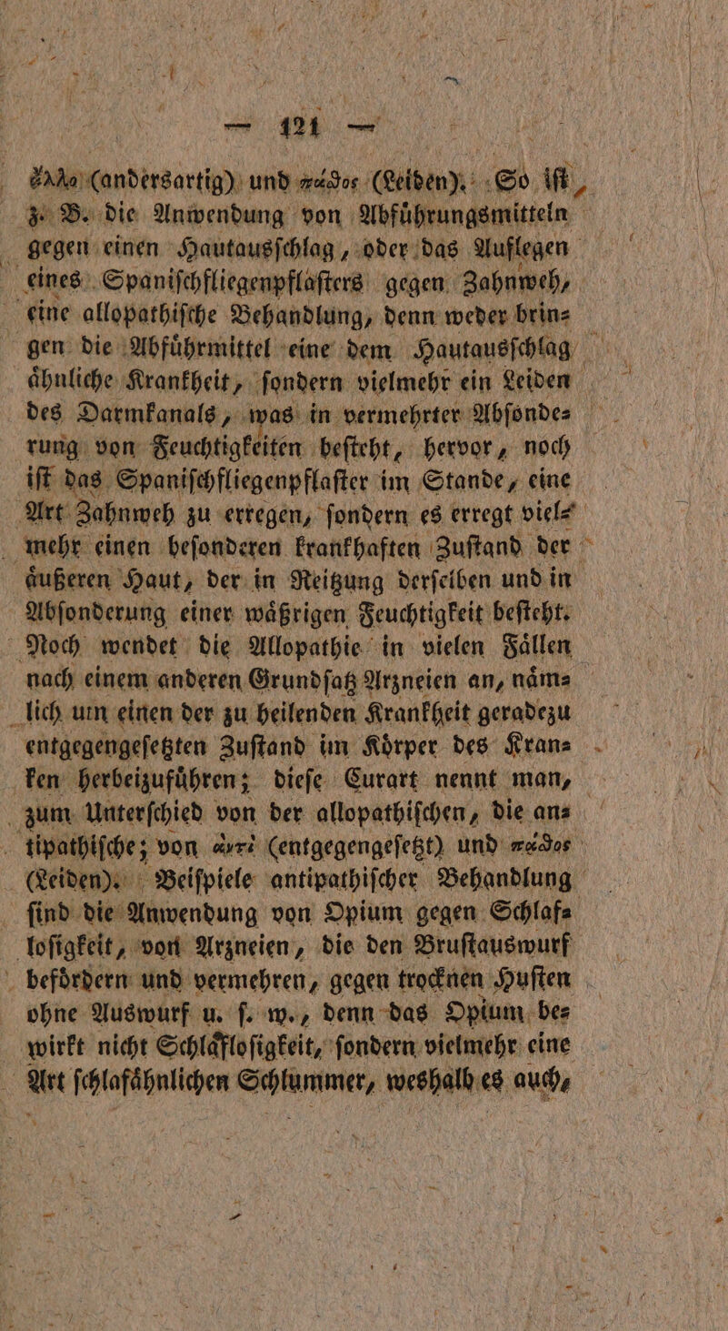 =. (andersartig) und ws (eden). So , 3. B. die Anwendung von Abführungsmitteln 0 gegen einen Hautausſchlag, oder das Auflegen | eines Spaniſchfliegenpflaſters gegen Zahnweh, eine allopathiſche Behandlung, denn weder brin⸗ gen die Abfuͤhrmittel eine dem Hautausſchlag rung von Feuchtigkeiten beſteht, hervor, noch iſt das Spaniſchfliegenpflaſter im Stande, eine Art Zahnweh zu erregen, ſondern es erregt viel⸗ mehr einen beſonderen krankhaften Zuſtand der aͤußeren Haut, der in Reitzung derſelben und in Abſonderung einer waͤßrigen Feuchtigkeit beſteht. Noch wendet die Allopathie in vielen Faͤllen nach einem anderen Grundſatz Arzneien an, naͤn⸗ lich urn einen der zu heilenden Krankheit geradezu entgegengeſetzten Zuſtand im Koͤrper des Kran⸗ ken ‚herbeizuführen; ; dieſe Curart nennt man, zum Unterſchied von der allopathiſchen, die an⸗ tipathiſche; von rs (entgegengeſetzt) und mad (Leiden). Beiſpiele antipathiſcher Behandlung ſind die Anwendung von Opium gegen Schlaf⸗ loſigkeit, von Arzneien, die den Bruſtauswurf befoͤrdern und vermehren, gegen trocknen Huſten ohne Auswurf u. ſ. w., denn das Opium be⸗ wirkt nicht Schlaͤfloſigkeit, ſondern vielmehr eine f A ſchlafähnlichen name, weshalb 64 auch,