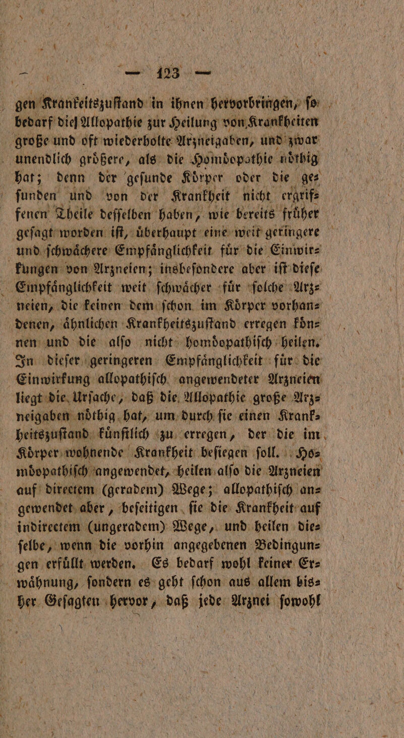 Ben ; gen Kranzeſtezuſtand in ihnen ENT EINEN, fi bedarf'diel Allopathie zur Heilung von Krankheiten große und oft wiederholte Arzneigaben, und zwar hat; denn der geſunde Körper oder die ges ſunden und von der Krankheit nicht ergrif⸗ fenen Theile deſſelben haben, wie bereits früher geſagt worden iſt, uͤberhaupt eine weit geringere und ſchwaͤchere Empfaͤnglichkeit fuͤr die Einwir⸗ kungen von Arzneien; insbeſondere aber iſt dieſe Empfänglichkeit weit ſchwaͤcher fuͤr ſolche Arz⸗ neien, die keinen dem ſchon im Körper vorhan⸗ denen, aͤhnlichen Krankheitszuſtand erregen koͤn⸗ nen und die alſo nicht homdopathiſch heilen. In dieſer geringeren Empfaͤnglichkeit fur die Einwirkung allopathiſch angewendeter Arzneien liegt die Urſache, daß die Allopathie große Arz⸗ neigaben noͤthig hat, um durch ſie einen Krank⸗ heitszuſtand kuͤnſtlich zu erregen, der die im Koͤrper wohnende Krankheit beſiegen ſoll. Ho⸗ mbdopathiſch angewendet, heilen alſo die Arzneien auf directem (geradem) Wege; allopathiſch an⸗ gewendet aber, beſeitigen ſie die Krankheit auf indirectem (ungeradem) Wege, und heilen dies ſelbe, wenn die vorhin angegebenen Bedingun⸗ gen erfullt werden. Es bedarf wohl keiner Er⸗ waͤhnung, ſondern es geht ſchon aus allem bis⸗ her Geſagten hervor, daß jede Arznei ſowohl N