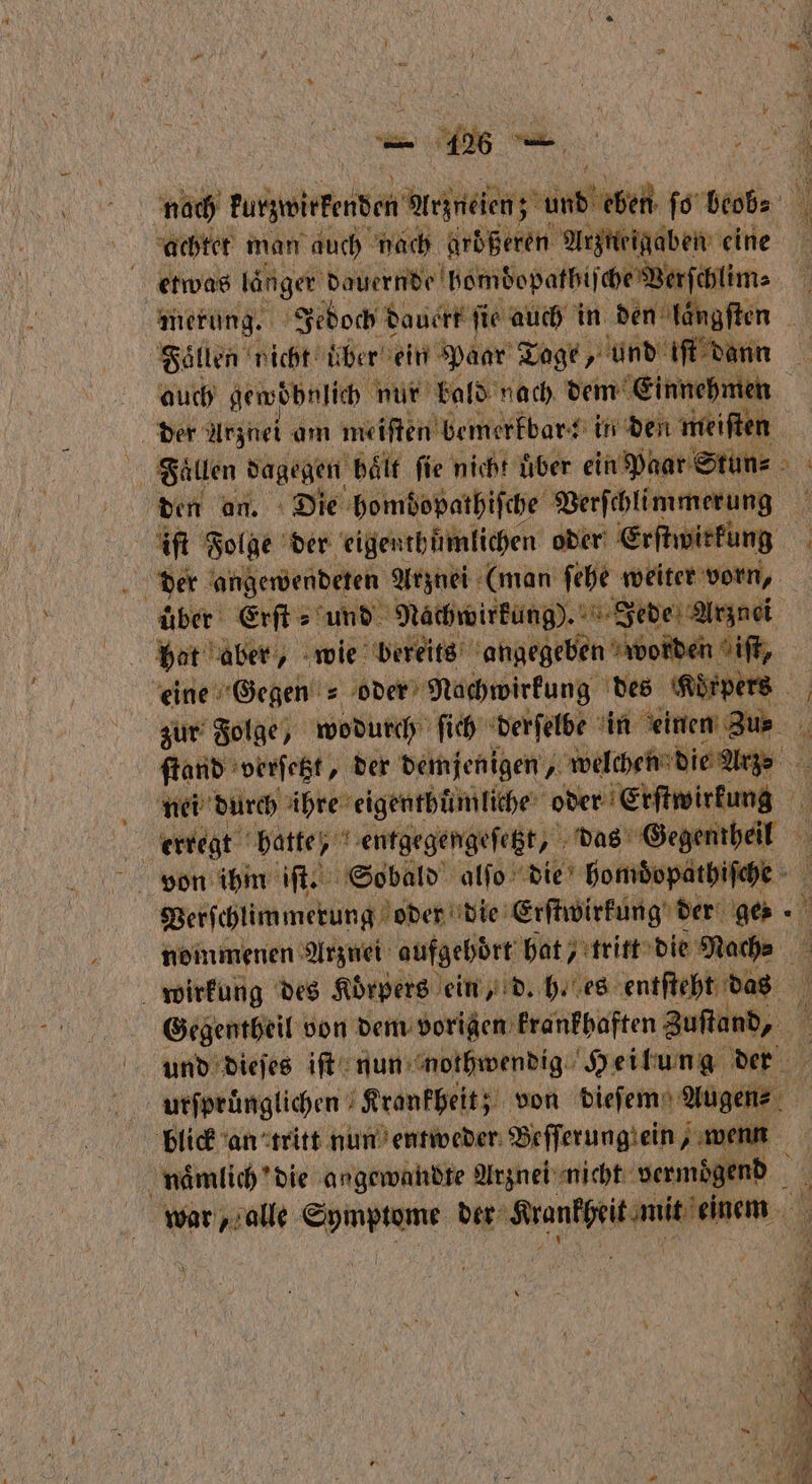 noch kunzwirkemden en eek abe ſo bet achtet man auch hach großeren Arzneigaben eine etwas länger dauernde bomdopathiſche Werfehlims merung. Jedoch dauert ſie auch in den längſten Fallen nicht über ein Paar Tage, und iſt danr auch gewöhnlich n nur bald nach dem einnehmen der Arznei am meiſten bemerkbar: in den mei Fallen dagegen Hält fie nicht uͤber ein Wüar Stün⸗ a den an. Die hombopathiſche Verſchlimmerung 1 iſt Folge der eigen thümlichen oder e | der angewendeten Arznei (man ſehe weiter vorn, über Erſt⸗ und Nachwirkung). Jede Arznei bat aber, wie bereits angegeben worden iſt, eine Gegen = oder Nachwirkung des Korpers zur Folge, wodurch ſich derſelbe in 1 ſtand verſetzt, der demjenigen, „ welchen die Arge nei durch ihre eigenthuͤmliche oder Erſtwirkung | erregt batte, 1 entgegengeſetzt, das Some von ihm iſt. Sobald alſo die homdopathiſche Verſchlimmerung oder die Erſtwirkung der ge⸗ nommenen Arznei aufgehört hat, tritt die mach. wirkung des Koͤrpers ein, d. h. es entſteht das Gegentheil von dem vorigen krankhaften Zufand, und dieſes iſt nun nothwendig Heilung der urſpruͤnglichen Krankheit; von dieſem Augen- blick an tritt nun entweder Befferungiein wenn naͤmlich die angewandte Arznei nicht vermoͤgend war, alle ee der Sranfgit mut eben *