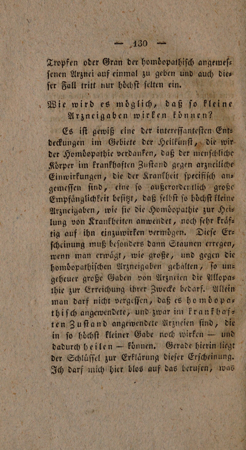 Kropfen ober Gran Dir bembepolliſc angemeſ⸗ 10 ſenen Arznei auf einmal zu geben und auch dies 3 fer Sa tritt nur hoͤchſt felten ein. * e wir, 1 0 es möglich daß ſo kleine Arzneigaben wirken konnen? ns Es iſt gewiß eine der intereffanteften Ei ekangen im Gebiete der Heilkunſt, die wir. der Hombopathie verdanken, daß der menſchliche | Körper im krankhaften Zuſtand gegen arzneiliche Einwirkungen, die der Krankheit ſpecifiſch an⸗ gemeſſen ſind, eine ſo außerordentlich große Empfaͤnglichkeit beſitzt, daß ſelbſt jo hoͤchſt kleine Arzneigaben, wie fir die Homdopathie zur Hei⸗ lung von Krankheiten anwendet, noch ſehr kraͤf⸗ 5 tig auf ihn einzuwirken vermögen, Dieſe Er⸗ N ſcheinung muß beſonders dann Staunen erregen, wenn man ermägt, wie große, und gegen die 5 homdopathiſchen Arzneigaben gehalten, ſo un⸗ geheuer große Gaben von Arzneien die Allopa⸗ thie zur Erreichung ihrer Zwecke bedarf. Allein man darf nicht vergeſſen, daß es homo pa⸗ 7 thiſch angewendete, und zwar im krankhaf⸗ ten Zuſtand angewendete Arzneien find, die in ſo hoͤchſt kleiner Gabe noch wirken — und dadurch heilen — konnen. Gerade hierin let 5 der Schluͤſſel zur Erklaͤrung dieſer Erſcheinung. N darf mich Hie blos 95 ah e ae | 7