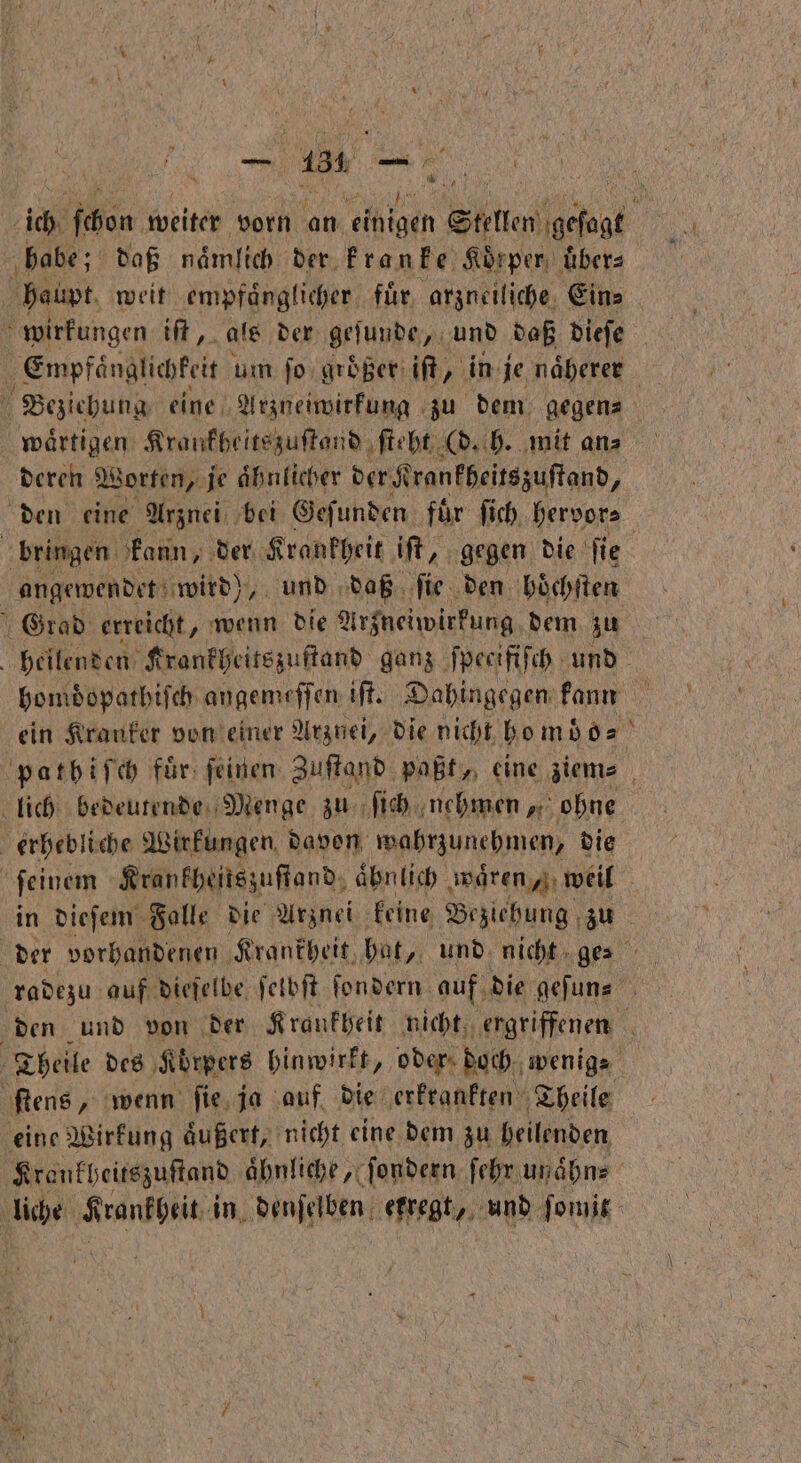 * babe; daß naͤmlich der kranke Körper, übers haupt weit empfaͤnglicher fuͤr arzueili che. Eins 5 wirkungen iſt, als der geſunde, und daß dieſe 5 Empfänglichkeit um ſo groͤßer iſt, in je naͤherer ö he Kraukheitszuſtand ſteht (d. h. mit an⸗ deren Worten, je aͤhnlicher der Krankheitszuſtand, den eine Arznei bei Gefunden für ſich hervor⸗ bringen kann, der Krankheit iſt, gegen die fie angewendet wird), und daß ſie den hoͤchſten Grad erreicht, wenn die Arzneiwirkung dem zu ein Kranker von einer Arznei, die nicht ho mb o⸗ erhebliche Wirkungen. davon wahrzunehmen, die ſeinem Krankheitszuſtand, äbnlich waͤren weil 5 ſtens „ wenn ſie ja auf die erkrankten Theile eine Wirkung aͤußert, nicht eine dem zu heilenden Krankheitszuſtand ähnliche „x Sondern ſehr un aͤhn⸗ van RR in denſelben regt, und ſomit