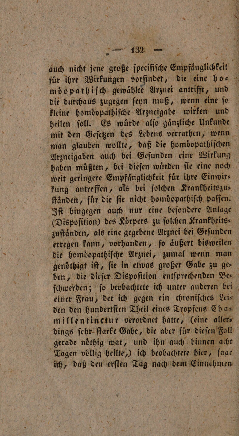1 f # auch nicht jene große ſpecifiſche Empfaͤnglichkeit für ihre Wirkungen vorfindet, die eine ho⸗ | möopathiſch gewaͤhlte Arznei antrifit, und die durchaus zugegen ſeyn muß, wenn eine ſo kleine homdopathiſche Arzneigabe wirken und heilen ſoll. Es wuͤrde alſo gaͤnzliche Unkunde mit den Geſetzen des Lebens verrathen, wenn man glauben wollte, daß die homdopathiſchen | Arzneigaben auch bei Gefunden eine Wirkung haben müßten , bei dieſen würden fie eine noch weit geringere Empfaͤnglichkeit für ihre Einwir⸗ kung antreffen, als bei ſolchen Krankheitszu⸗ ftänden, für die fie nicht hombopatbifch. paffen. Iſt hingegen auch nur eine beſondere Anlage (Dispoſition) des Körpers zu ſolchen Krankheits⸗ zuſtaͤnden, als eine gegebene Arznei bei Geſunden erregen kann, vorhanden, ſo aͤußert bisweilen die hombopathiſche Arznei, zumal wenn man gendͤthigt iſt, fie in etwas großer Gabe zu ge⸗ ben, die dieſer Dispoſition entſprechenden Be⸗ ſchwerden; ſo beobachtete ich unter anderen bei einer Frau, der ich gegen ein chroniſches Lei⸗ den den hundertſten Theil eines Tropfens Cb a⸗ millentinetur verordnet hatte, (eine aller⸗ | dings ſehr ſtarke Gabe, die aber für dieſen Fall gerade noͤthig war, und ihn auch binnen acht Tagen völlig heilte.) ich beobachtete hier, ſage ich, daß den erſten Tag nach dem Einnehmen
