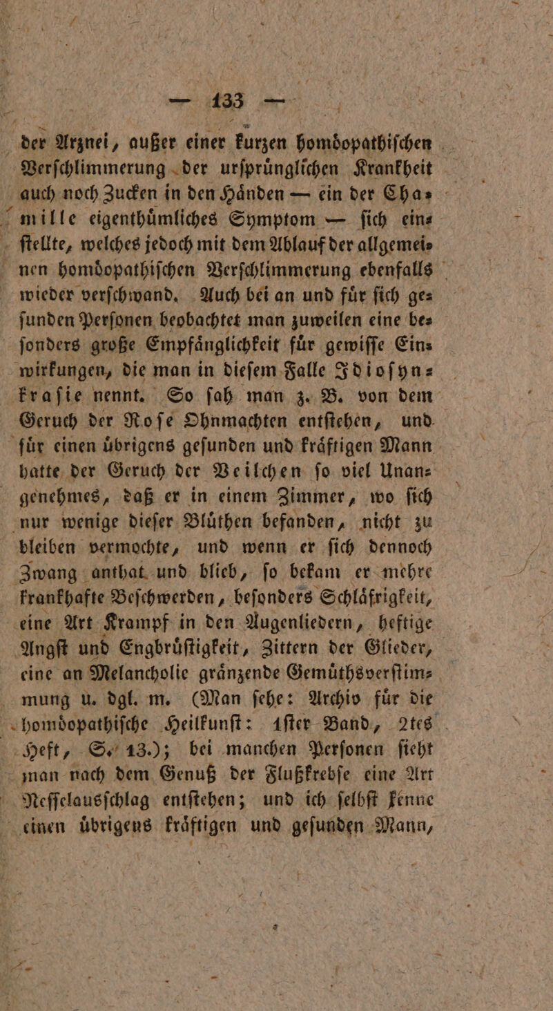 Verschlimmerung der urſpruͤnglichen Krankheit auch noch Zucken in den Händen — ein der Cha- mille eigenthuͤmliches Symptom — ſich ein⸗ ſtellte, welches jedoch mit dem Ablauf der allgemei⸗ nen homdopathiſchen Verſchlimmerung ebenfalls wieder verſchwand. Auch bei an und für ſich ge: ſunden Perſonen beobachtet man zuweilen eine be⸗ ſonders große Empfaͤnglichkeit für gewiſſe Eins wirkungen, die man in dieſem Falle Idioſyn⸗ kraſie nennt. So ſah man z. B. von dem Geruch der Ro ſe Ohnmachten entſtehen, und. fuͤr einen ubrigens gefunden und kraͤftigen Mann hatte der Geruch der Veilchen ſo viel Unan⸗ genehmes, daß er in einem Zimmer, wo ſich nur wenige dieſer Bluͤthen befanden, nicht zu bleiben vermochte, und wenn er ſich dennoch Zwang anthat und blieb, ſo bekam er mehre krankhafte Beſchwerden, beſonders Schlaͤfrigkeit, eine Art Krampf in den Augenliedern, heftige Angſt und Engbruͤſtigkeit, Zittern der Glieder, eine an Melancholie graͤnzende Gemuͤthsverſtim⸗ mung u. dgl. m. (Man ſehe: Archiv für die bomdopatbifche Heilkunſt: After Band, 2tes Heft, S. 13.); bei manchen Perſonen ſieht mmnan nach dem Genuß der Flußkrebſe eine Art Neſſelausſchlag entſtehen; und ich ſelbſt kenne einen Übrigens kraͤftigen und gefunden Mann,