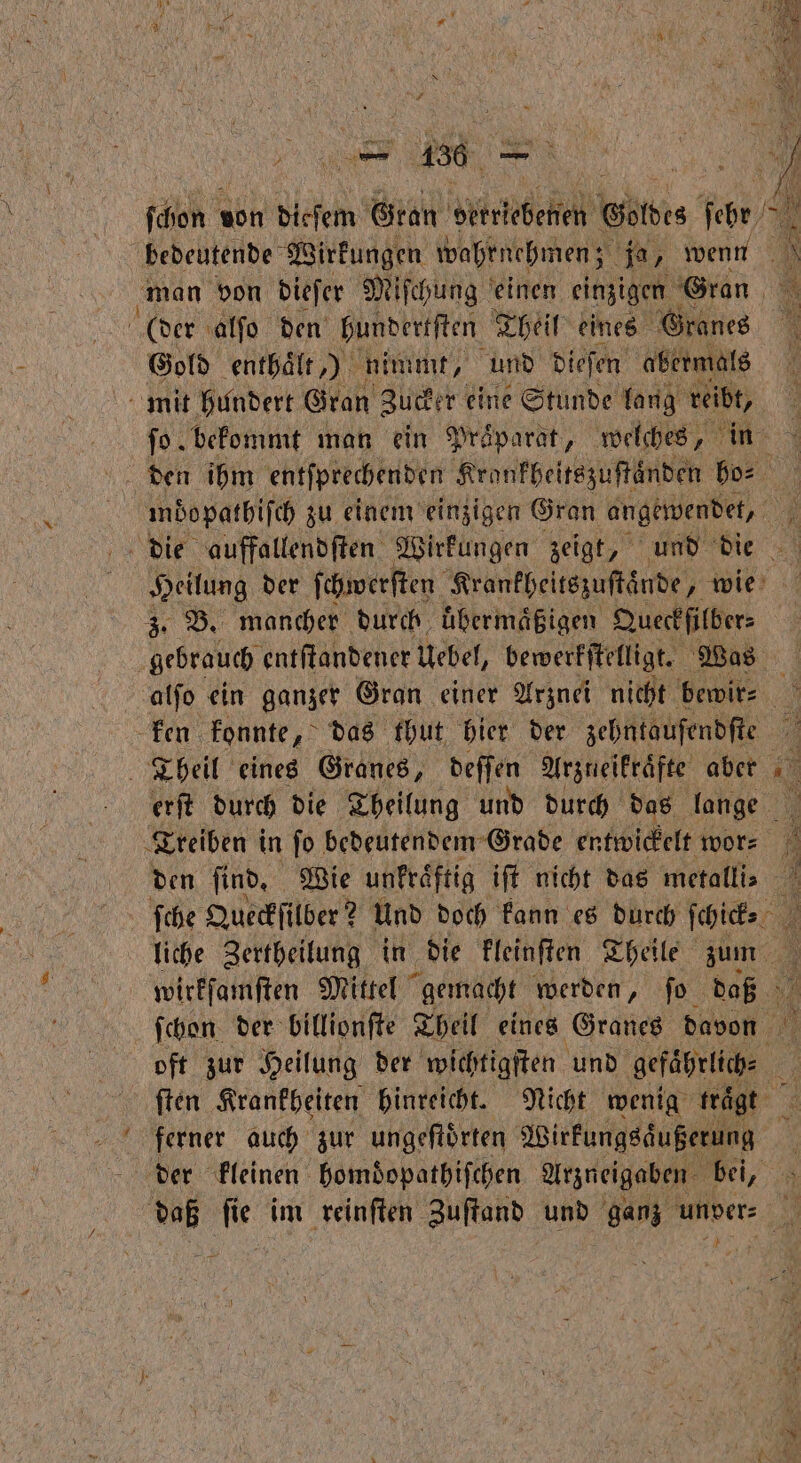 = — 450 — ſchon von dieſem Gran erke Götdes eb 7 bedeutende Wirkungen wahrnehmen; ja, wenn man von dieſer Miſchung einen einzigen Gran (der alſo den hundertſten Theil eines Granes 1 Gold enthalt,) nimmt, und dieſen abermals mit hundert Gran Zucker eine Stunde lang reibt, ſo bekommt man ein Praparat, welches, in den ihm entſprechenden Kronkheitszuſtaͤnden ho⸗ mdopathiſch zu einem einzigen Gran angewendet, a die auffallendſten Wirkungen zeigt, und die Heilung der ſchwerſten Krankheitszuſtaͤnde, wie 3. B. mancher durch uͤbermaͤßigen Queckfilber⸗ gebrauch entſtandener Uebel, bewerkſtelligt. Was alſo ein ganzer Gran einer Arznei nicht bewir⸗ ken konnte, das thut hier der zehntaufendſte Theil eines Granes, deſſen Arzneikraͤfte aber erſt durch die Theilung und durch das lange Treiben in ſo bedeutendem Grade entwickelt wor⸗ den find, Wie unfräftig ift nicht das metallis ſche Queckſilber? Und doch kann es durch ſchick i liche Zertheilung in die kleinſten Theile zum wirkſamſten Mittel gemacht werden, ſo daß ſchon der billionſte Theil eines Granes davon oft zur Heilung der wichtigſten und gefaͤhrlich⸗ 15 ſten Krankheiten hinreicht. Nicht wenig trägt a ferner auch zur ungeſtoͤrten Wirkungsaͤußerung 5 der kleinen homdopathiſchen Arzneigaben bei, 5 daß m im reinſten Zuftand und ganz unver⸗ 2 * 2