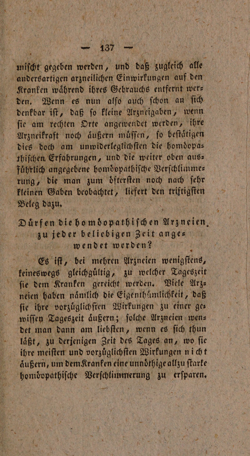 Kranken waͤhrend ihres Gebrauchs entfernt wer⸗ den. Wenn es nun alſo auch ſchon an ſich ſie am rechten Orte angewendet werden „ihre dies doch am unwiderleglichſten die homoͤopa⸗ fthiſchen Erfahrungen, und die weiter oben aus: | führlich angegebene homdopathifche Verſchlimme⸗ rung, die man zum dfterften noch nach ſehr kleinen Gaben beobachtet, / 15 den triftigſten 4 Beleg dazu. Dürfen die homdopathiſchen Arzueten. zu jeder beliebigen Zeit ange⸗ wendet werden? . Es iſt, bei mehren Arzneien wenthffins, feineswegs gleichgültig, zu welcher Tageszeit neien haben naͤmlich die Eigenthamlichkeit, daß ſie ihre vorzuͤglichſten Wirkungen zu einer ges wiſſen Tageszeit äußern; ſolche Arzneien wen⸗ ihre meiſten und vorzuͤglichſten Wirkungen nicht äußern, um dem Kranken eine unnoͤthige allzu ſtarke bhomdoopathiſche ee z erfparen, =