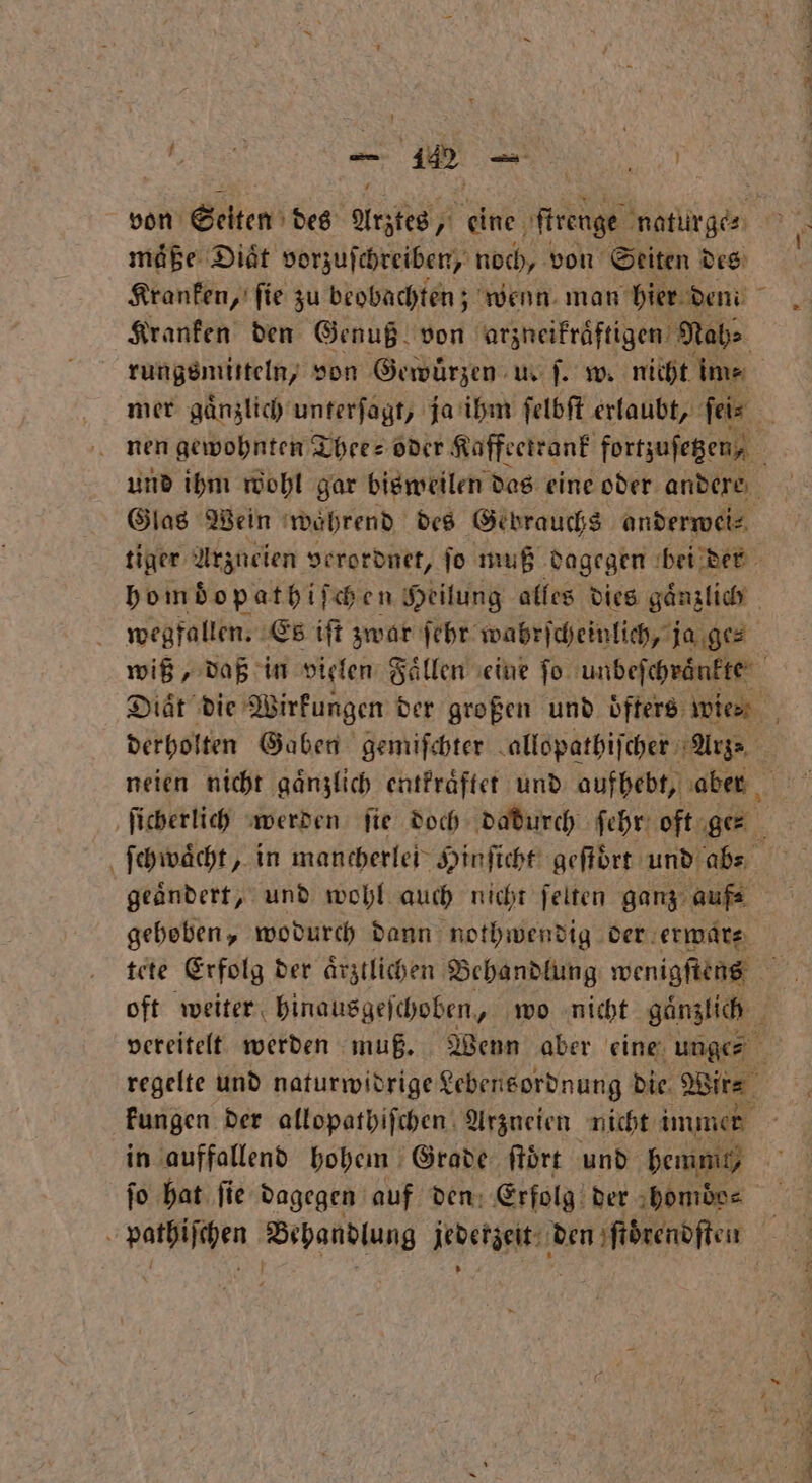 N — 1 1 maͤße Diät vorzuſchreiben, noch, von Seiten Bra Kranken, fie zu beobachten; wenn man hier d mi Kranken den Genuß von arzneikraͤftigen Nabe rungsmitteln, von Gewürzen u. f. w. nicht im⸗ mer gaͤnzlich unterſagt, ja ihm ſelbſt erlaubt, ſei⸗ nen gewohnten Thee- oder Kaffeetrank fortzufegen, und ihm wohl gar bisweilen das eine oder andere Glas Wein wahrend des Gebrauchs anderwei⸗ tiger Arzueien verordnet, ſo muß dagegen bei der homdopathiſchen Heilung alles dies gaͤnzlich wegfallen. Es iſt zwar ſehr wahrſcheinlich, ja ge⸗ wiß, daß in vielen Faͤllen eine fo unbeſchraͤnkte Diät die Wirkungen der großen und oͤfters wies. derholten Gaben gemiſchter allopathiſcher Arge geändert, und wohl auch nicht ſelten ganz auf- gehoben, wodurch dann nothwendig der erwar⸗ tete Erfolg der aͤrztlichen Behandlung wenigſtens oft weiter hinausgeſchoben, wo nicht gaͤnzlich regelte und naturwidrige Lebensordnung Die. Wire kungen der allopathiſchen Arzneien nicht immer in auffallend hohem Grade ſtoͤrt und hemmt, fo hat fie dagegen auf ven: Erfolg der homdo⸗ hi Behandlung fert e,