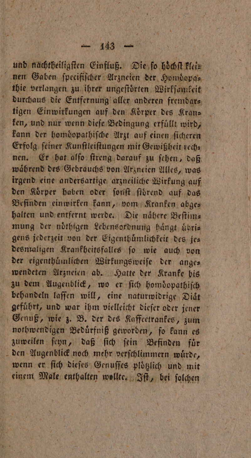 4 und nachtheiligſten Einfluß. Die ſo höchſt His thie verlangen zu ihrer ungeſtoͤrten Wirkſamkeit durchaus die Entfernung aller anderen fremdar⸗ tigen Einwirkungen auf den Koͤrper des Kran⸗ ken, und nur wenn dieſe Bedingung erfüllt wird, kann der homdopathiſche Arzt auf einen ſicheren Erfolg ſeiner Kunſtleiſtungen mit Gewißheit rech⸗ f nen. Er hat alſo ſtreng darauf zu ſehen, daß. waͤhrend des Gebrauchs von. Arzneien Alles, was irgend eine andersartige arzneiliche Wirkung auf Befinden einwirken kann, vom Kranken abge— halten und entfernt werde. Die naͤhere Beſtim⸗ mung der noͤthigen Lebensordnung haͤngt uͤbri⸗ desmaligen Krankheitsfalles fo wie auch von der eigenthuͤmlichen Wirkungs weiſe der ange⸗ wendeten Arzneien ab. Hatte der Kranke bis behandeln laſſen will, eine naturwidrige Diät geführt, und war ihm vielleicht dieſer oder jener nothwendigen Beduͤrfniß geworden, ſo kann es zuweilen ſeyn, daß ſich ſein Befinden für den Augenblick noch mehr verſchlimmern würde, wenn er ſich dieſes Genuſſes plotzlich und mit einem Male enthalten welle e bei ſolchen