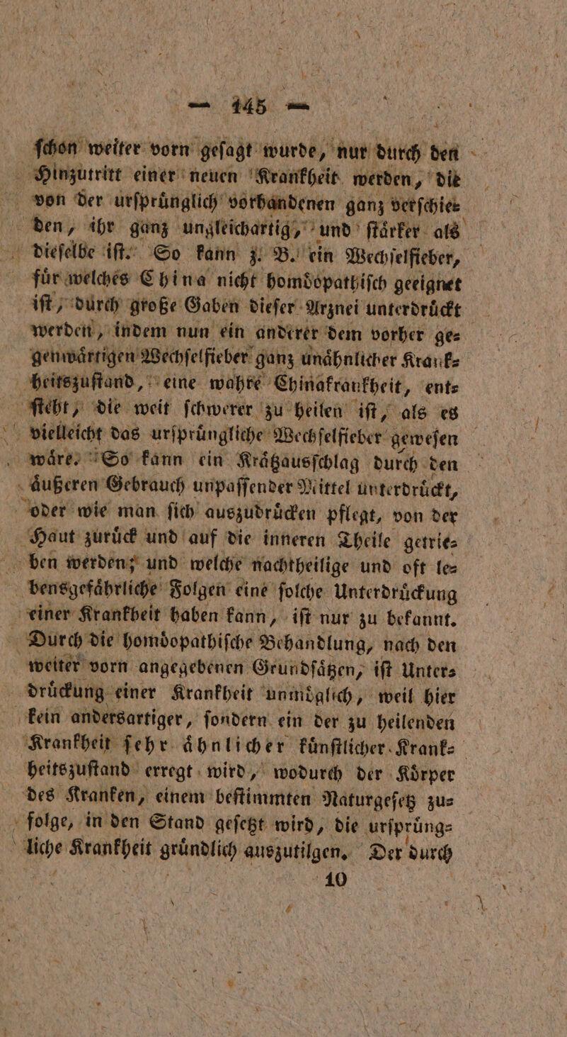 ſchon weiter vorn geſagt wurde, Aue durch den Hinzutritt einer neuen Krankheit werden, die 4 den, ihr ganz ungleichartig, und ſtaͤrker als | dieſelbe iſt. So kann z. B. ein Wechſelfieber, fluͤr welches China nicht bomdopathiſch geeignet iſt / durch große Gaben dieſer Arznei unterdrückt 13 werden, indem nun ein anderer dem vorher ges genwaͤrtigen Wechſelfieber ganz unähnlicher Krank heitszuſtand, eine wahre Ehinakrankheit, ent⸗ ſteht, die weit ſchwerer zu heilen iſt, als es 10 vielleicht das ur ſpruͤngliche Wechſelfieber geweſen waͤre. So kann ein Kraͤtzausſchlag durch den aͤußeren Gebrauch unpaſſender Mittel unterdruͤckt, oder wie man ſich auszudruͤcken pflegt, von der Haut zuruͤck und auf die inneren Theile getrie⸗ ben werden; und welche nachtheilige und oft le⸗ bensgefaͤhrliche Folgen eine ſolche Unterdruͤckung einer Krankbeit haben kann, iſt nur zu bekannt. Durch die homdopathiſche Behandlung, nach den weiter vorn angegebenen Grundſaͤtzen, iſt Unter⸗ | druͤckung einer Krankheit unmoglich „ weil hier kein andersartiger, ſondern ein der zu heilenden | Krankheit ſehr ähnlicher kuͤnſtlicher Krank⸗ heitszuſtand erregt wird, wodurch der Koͤrper des Kranken, einem beſtimmten Naturgeſetz zu⸗ folge, in den Stand geſetzt wird, die ‚urfprüngs e Krankheit grünlich eee Der durch 10