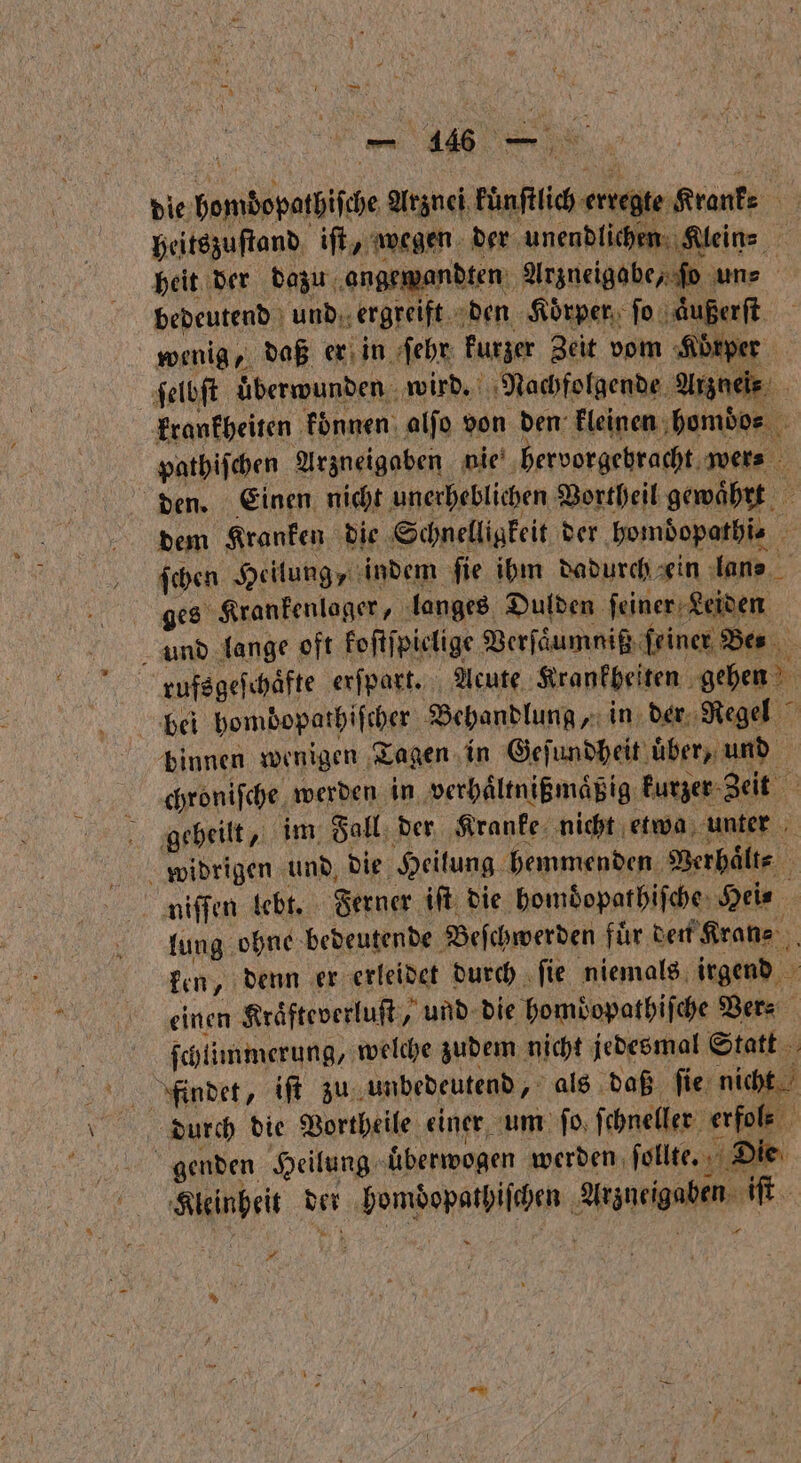 er x KEN U DR — 16 — heitszuſtand iſt, wegen der unendlichen Kleine beit der dazu angewandten Arzueigobe, ſo une bedeutend und ergreift den Körper ſo aͤußerſt wenig, daß er in ſehr kurzer Zeit vom Körper ſelbſt überwunden wird. Nachfolgende Arznei⸗ | krankheiten konnen alfo von den kleinen homdos pathiſchen Arzneigaben nie hervorgebracht. swers den. Einen nicht unerheblichen Vortheil gewährt dem Kranken die Schnelligkeit der homdopathi⸗ ſchen Heilung, indem ſie ihm dadurch ein lane ges Krankenlager, langes Dulden ſeiner Leiden und lange oft koſtſpielige Verſaͤumniß feiner Bes rufsgeſchaͤfte erſpart. Acute Krankbeiten gehen binnen wenigen Tagen in Geſundheit über, und chroniſche werden in verhaͤltnißmaͤßig kurzer Zeit ; ‚geheilt im Fall der Kranke nicht etwa unter 1 widrigen und die Heilung hemmenden Verhaͤlt⸗ niſſen lebt. Ferner iſt die homdopathiſche Hei⸗ lung ohne bedeutende Beſchwerden fuͤr den Kran⸗ ken, denn er erleidet durch ſie niemals irgend einen Kraͤfteverluſt, und die homdopathiſche Vers ſchlimmerung, welche zudem nicht jedesmal Statt durch die Vortheile einer um ſo ſchneller erfols ö genden Heilung uͤberwogen werden ſollte. Die Kleinheit der homdopathiſchen Arzneigaben iſt — * .