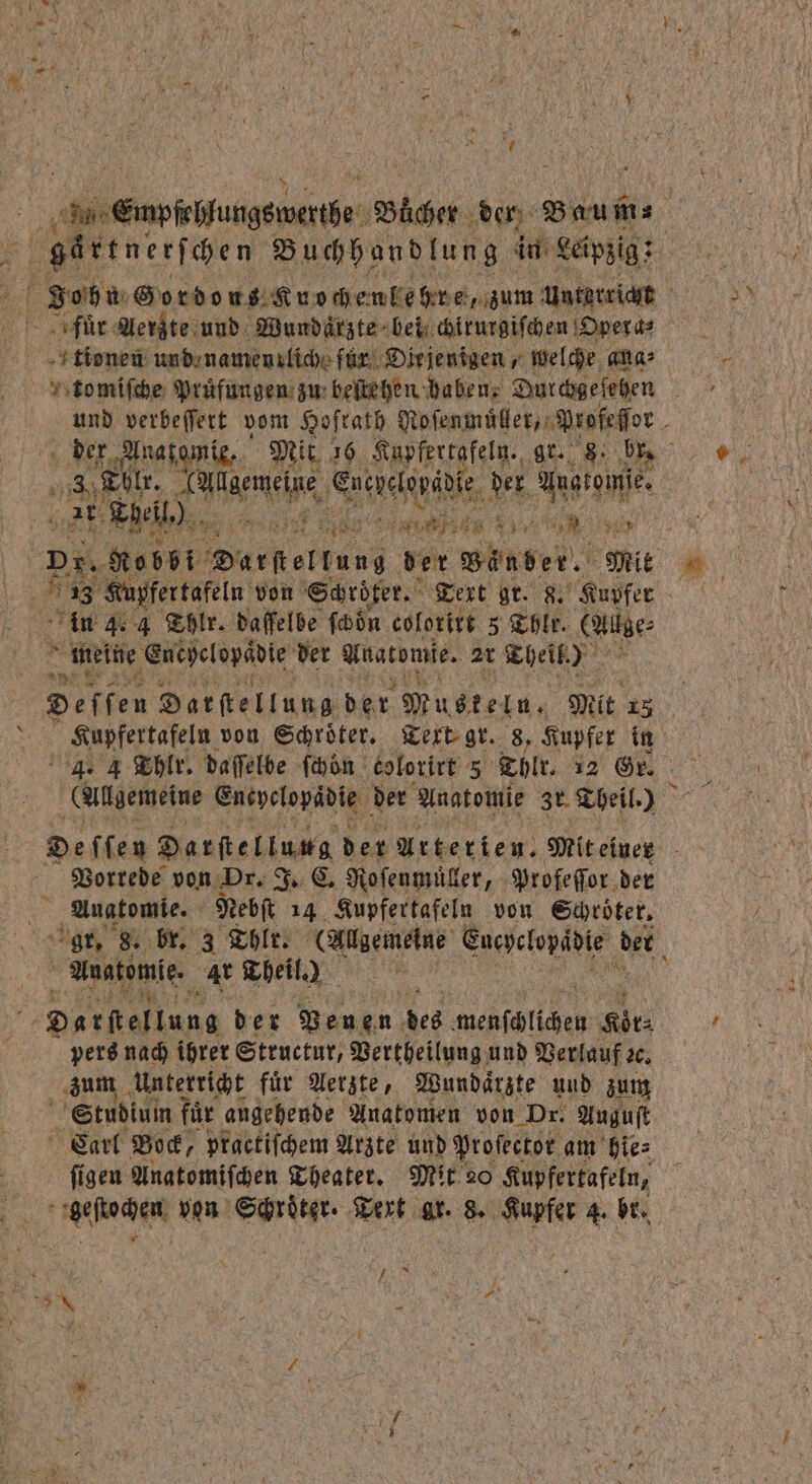 gartnerſchen Buchhandlung in Leipzig; für Aerzte und Wundärzte beiſchirurgiſchen Opera⸗ tionen und namenrlich für Diejenigen, welche ana⸗ es Tbl. ene elde der Aug tome. BL 2 Theil.) a Eos PR A 9. 5 in 4. 4 Thlr. daffelbe ſchoͤn colorirt 5 Thlr. (Altge⸗ meine eretelepidie der Anatomie. 2t Theil.) Deffen Darſtellung der Muskeln, Mit 13 4. 4 Thlr. daſſelbe ſchön kolorirt 5 Thlr. 12 Gr. (Allgemeine Eneyclopadie der Anatomie Zr Theil.) Vorrede von Dr. J. C. Ro ſenmüller, Profeſſor der 1 Anatomie. Nebſt 14 Kupfertafeln von Schröter, Anatomie. Ar Theil.) Darſtellung der Venen des menfälichen Sir pers nach ihrer Structur, Vertheilung und Verlauf 20. zum Unterricht fuͤr Aerzte, Wundaͤrzte und zum . Studium fuͤr angehende Anatomen von Dr. Auguft Carl Bock, practiſchem Arzte und Proſector am hie⸗ ſigen Anatomiſchen Theater. Mit 20 Kupfertafeln, geſtochen von Schröter. Text ar. 8. Kupfer 4. br. 2 9 * N N 25 f