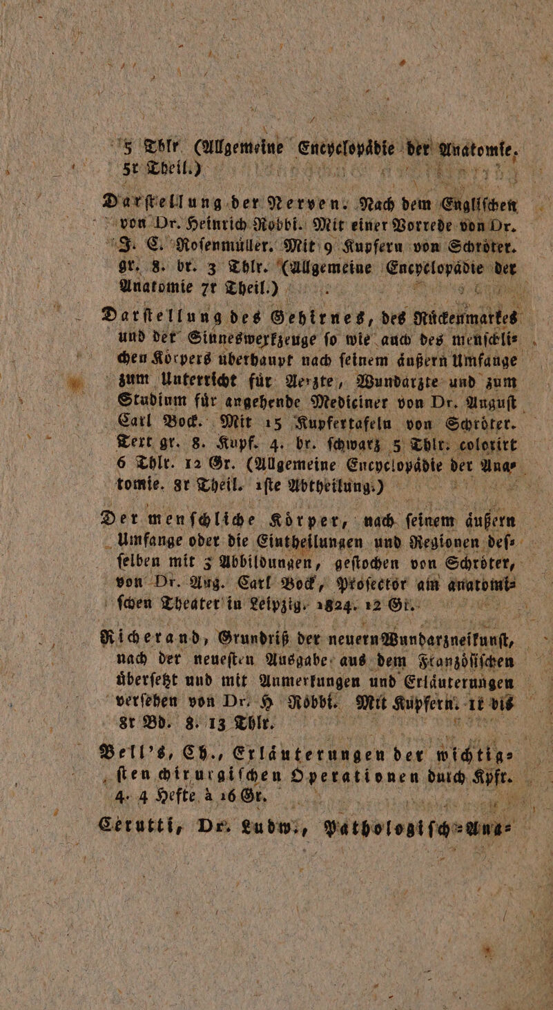 79 Tblr gemeine ut der eee st Theil.) ! 1 \ 5 ® g 443 3 l Darſtellung der W Nach dem Cngliden von Dr. Heinrich Robbi. Mit einer Vorrede von Or. J. C. Roſenmüller. Mit 9 Kupfern von Schröter. gr. 8. br. 3 Thlr. (Allgemeine gr A der Anatomie 7r Theil.) Kt S Darſtellung des Gebirnes, des Mücenmartes ie und der Sinneswerkzeuge ſo wie auch des menſcbli⸗ . zum Unterricht für Aerzte, Wundarzte und zum Studium fuͤr angehende Mediciner von Dr. Auguſt Carl Bock. Mit 15 Kupfertafeln von Schröter. 6 Thlr. 12 Gr. (Allgemeine Encyclopadie der 9 N tomie. ar Theil. iſte Abtheilung.) e Der men ſchliche Körper, nach (oem 1 115 5 Umfange oder die Eintheilungen und Regionen deſ⸗ ſelben mit 3 Abbildungen, geſtochen von Schröter, von Dr. Aug. Carl Bock, Proſector am 0 8 ſchen Theater‘ in Leipzig 1824. 12 Gt. i a Ricerand, Grundriß der neuern Wundarzneifunft, ER versehen von Dr 5 Robbt. Mit Kupfer. ir bi St Bd. 8. 13 Thlr. | Bell's, Ch., Erläuterungen 5 icin 0 ‚fen ir ur giſchen hen we 5 4. 4 Hefte 4 16 Gr. . Be: Gerutti, Dr. eubwi, Herdeiostrarun |