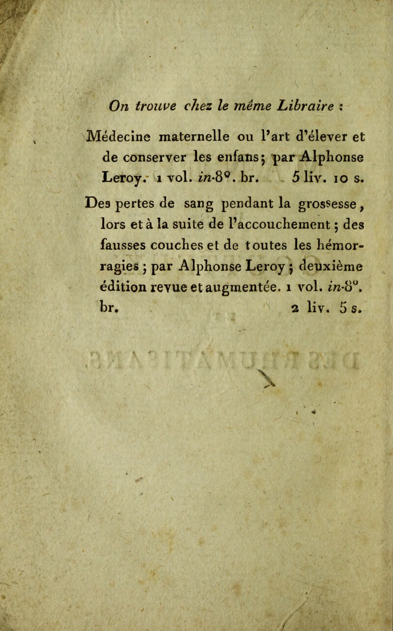 On trouve chez le même Libraire : Médecine maternelle ou l’art d’élever et de conserver les enfansj par Alphonse Leroy. 1 vol. in-8°. br. 5 liv. io s. Des pertes de sang pendant la grossesse, lors et à la suite de l’accouchement ; des fausses couches et de toutes les hémor- ragies , par Alphonse Leroy ; deuxième édition revue et augmentée. î vol. in-8°.