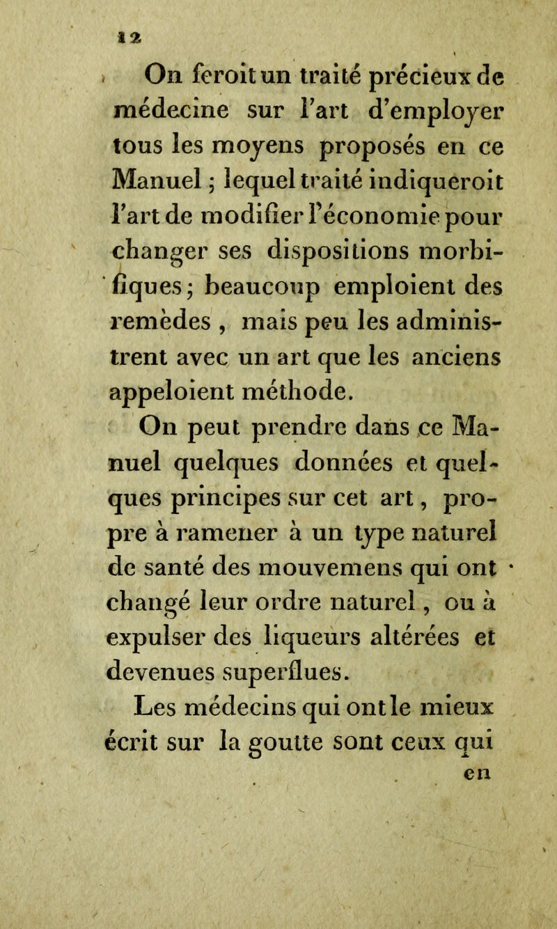 On feroitun traité précieux de médecine sur Fart d’employer tous les moyens proposés en ce Manuel ; lequel traité indiqueroit l’art de modifier l’économie pour changer ses dispositions morbi- fiques ; beaucoup emploient des remèdes , mais peu les adminis- trent avec un art que les anciens appeloient méthode. On peut prendre dans ce Ma- nuel quelques données et quel- ques principes sur cet art, pro- pre à ramener à un type naturel de santé des mouvemens qui ont changé leur ordre naturel, ou à expulser des liqueurs altérées et devenues superflues. Les médecins qui ont le mieux écrit sur la goutte sont ceux qui en