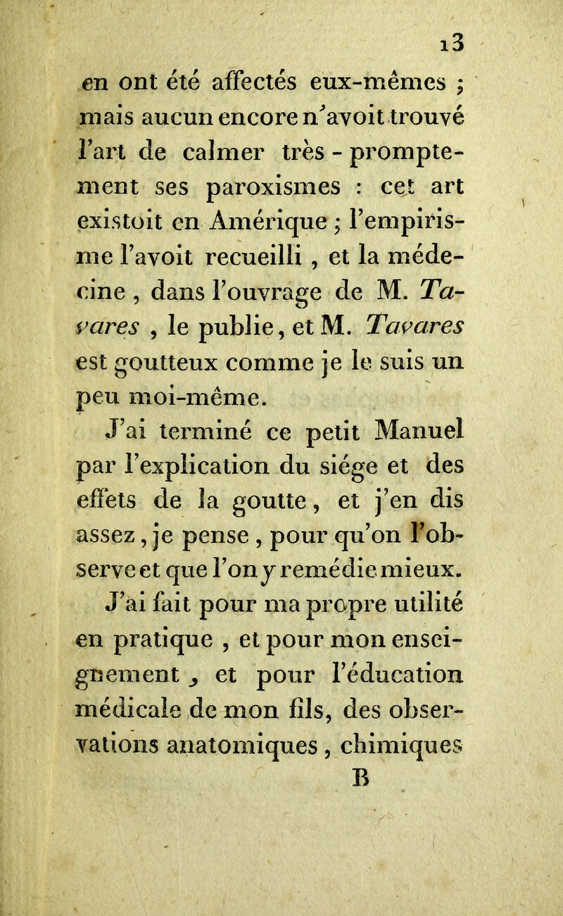 en ont été affectés eux-mêmes ; mais aucun encore n'avoit trouvé l’art de calmer très - prompte- ment ses paroxismes : cet art existoit en Amérique ; l’empiris- me l’avoit recueilli , et la méde- cine , dans l’ouvrage de M. Ta- vares , le publie, etM. T avare s est goutteux comme je le suis un peu moi-même. J’ai terminé ce petit Manuel par l’explication du siège et des effets de la goutte, et j’en dis assez, je pense , pour qu’on l’ob- serve et que l’on j remédie mieux. J’ai fait pour ma propre utilité en pratique , et pour mon ensei- gnement ^ et pour l’éducation médicale de mon fils, des obser- vations anatomiques, chimiques B