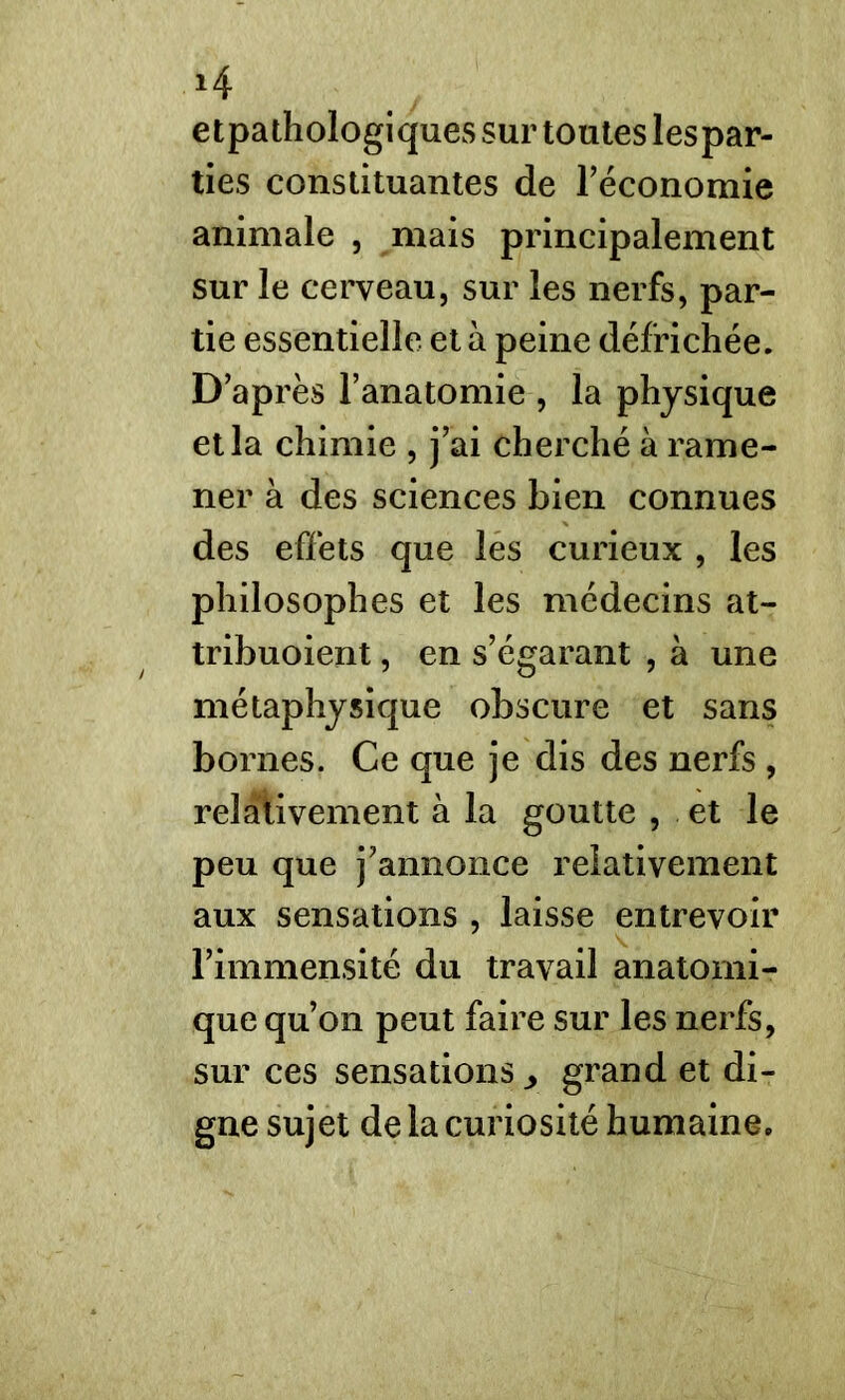 *4 etpathologiques sur toutes lespar- ties constituantes de l'économie animale , mais principalement sur le cerveau, sur les nerfs, par- tie essentielle et à peine défrichée. D’après l’anatomie , la physique et la chimie , j’ai cherché à rame- ner à des sciences bien connues des effets que les curieux , les philosophes et les médecins at- tribuoient, en s’égarant , à une métaphysique obscure et sans bornes. Ce que je dis des nerfs , relativement à la goutte , et le peu que j’annonce relativement aux sensations , laisse entrevoir l’immensité du travail anatomi- que qu’on peut faire sur les nerfs, sur ces sensations ^ grand et di- gne sujet de la curiosité humaine.