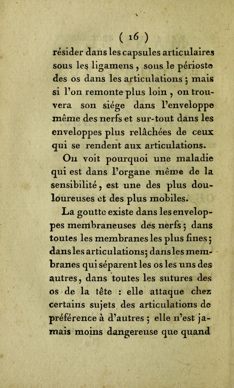 ( Itf ) résider dans les capsules articulaires sous les ligamens , sous le périoste des os dans les articulations ; mais si l’on remonte plus loin , on trou- vera son siège dans l’enveloppe même des nerfs et sur-tout dans les enveloppes plus relâchées de ceux qui se rendent aux articulations. On voit pourquoi une maladie qui est dans l’organe même de la sensibilité ? est une des plus dou- loureuses et des plus mobiles. La goutte existe dans les envelop- pes mentbraneuses des nerfs ; dans toutes les membranes les plus fines ; dans les articulations; dans les mem- branes qui séparent les os les uns des autres ? dans toutes les sutures des os de la tête : elle attaque chez certains sujets des articulations de préférence à d’autres ; elle n’est ja- mais moins dangereuse que quand