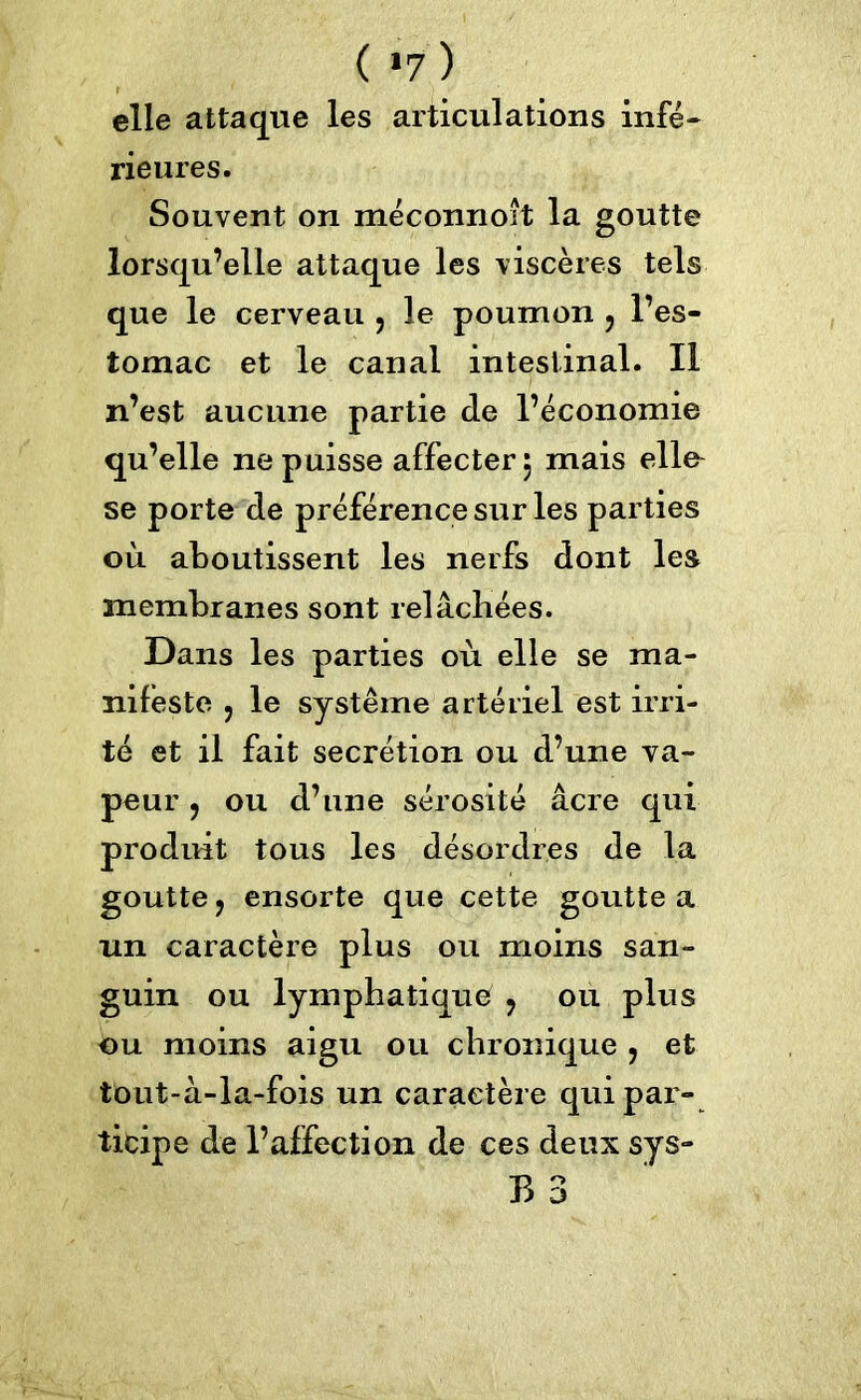 ( *7 ) elle attaque les articulations infé- rieures. Souvent on méconnoit la goutte lorsqu’elle attaque les viscères tels que le cerveau > le poumon ? l’es- tomac et le canal intestinal. Il n’est aucune partie de l’économie qu’elle ne puisse affecter 5 mais elle^ se porte de préférence sur les parties où aboutissent les nerfs dont les membranes sont relâchées. Dans les parties où elle se ma- nifeste 5 le système artériel est irri- té et il fait secrétion ou d’une va- peur , ou d’une sérosité âcre qui produit tous les désordres de la goutte ? ensorte que cette goutte a un caractère plus ou moins san- guin ou lymphatique ? ou plus ou moins aigu ou chronique ? et tout-â-la-fois un caractère qui par- ticipe de l’affection de ces deux sys- B 3