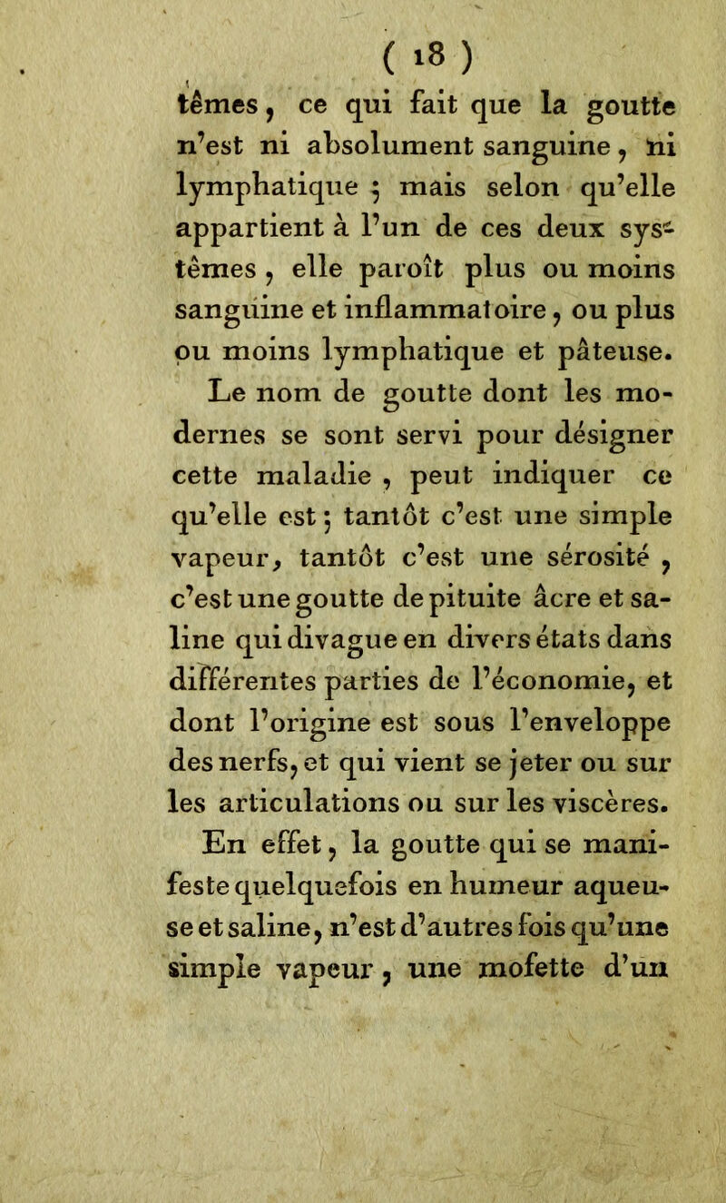 ( ‘8) têmes, ce qui fait que la goutte n’est ni absolument sanguine , ni lymphatique $ mais selon qu’elle appartient à l’un de ces deux sys- tèmes , elle paroît plus ou moins sanguine et inflammatoire , ou plus pu moins lymphatique et pâteuse. Le nom de goutte dont les mo- dernes se sont servi pour désigner cette maladie , peut indiquer ce qu’elle est ; tantôt c’est une simple vapeur, tantôt c’est une sérosité , c’est une goutte de pituite âcre et sa- line qui divague en divers états dans différentes parties de l’économie, et dont l’origine est sous l’enveloppe des nerfs, et qui vient se jeter ou sur les articulations ou sur les viscères. En effet, la goutte qui se mani- feste quelquefois en humeur aqueu- se et saline, n’est d’autres fois qu’une simple vapeur, une mofette d’un