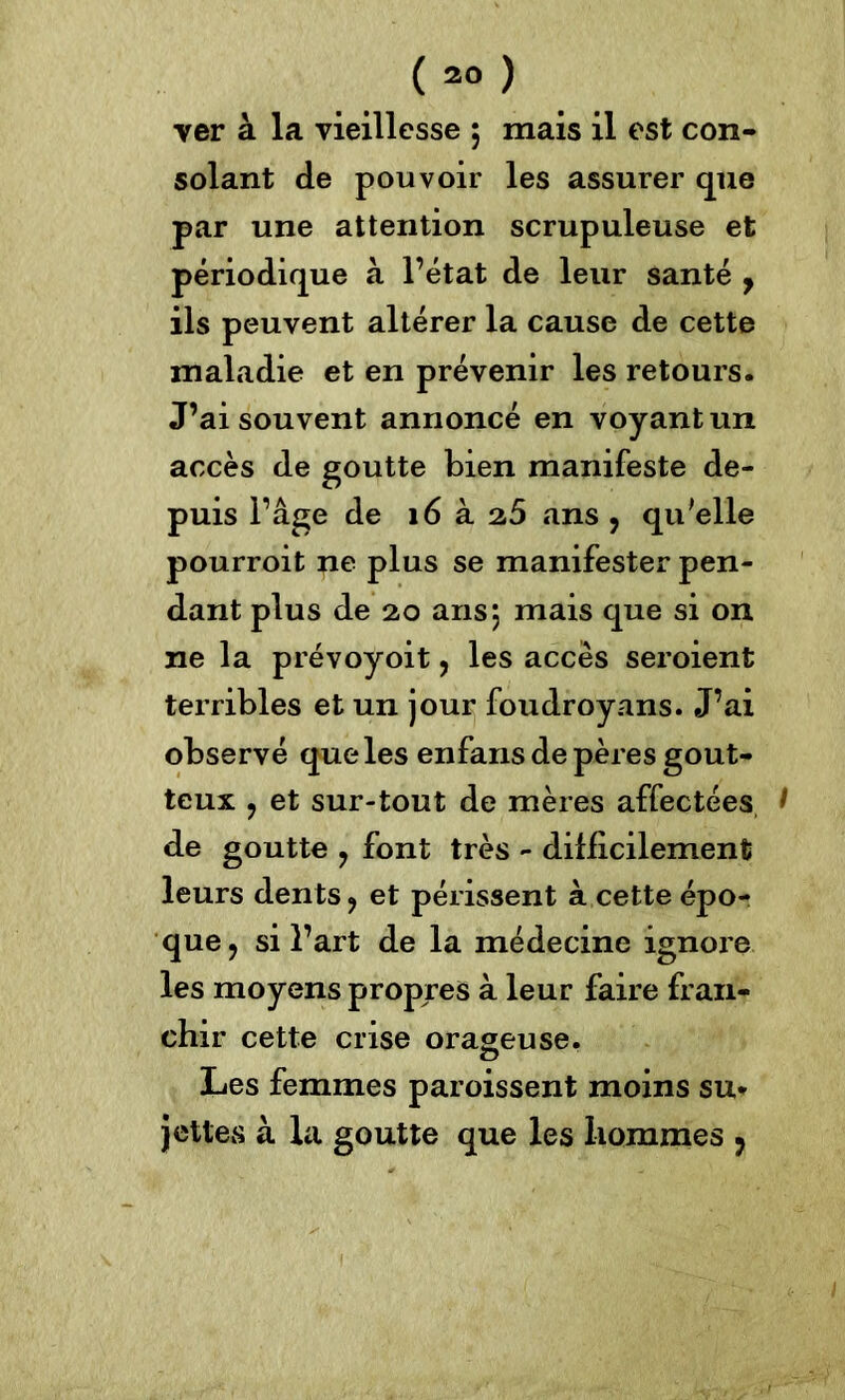 (20 ) ver à la vieillesse ; mais il est con- solant de pouvoir les assurer que par une attention scrupuleuse et périodique à l’état de leur santé , ils peuvent altérer la cause de cette maladie et en prévenir les retours. J’ai souvent annoncé en voyant un accès de goutte bien manifeste de- puis l’âge de 16 a. 2,5 ans , qu'elle pourroit ne plus se manifester pen- dant plus de 20 ans j mais que si on ne la prévoyoit, les accès seroient terribles et un jour foudroyans. J’ai observé que les enfans de pères gout- teux ? et sur-tout de mères affectées, I de goutte , font très - difficilement leurs dents ? et périssent à cette épo- que, si l’art de la médecine ignore les moyens propres à leur faire fran- chir cette crise orageuse. O Les femmes paroissent moins su* jettes à la goutte que les hommes ,