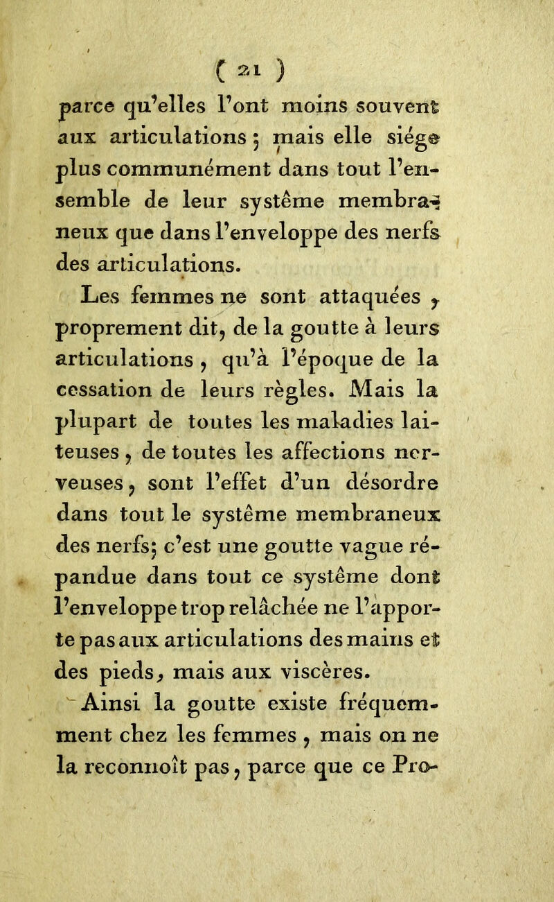 C a» ) parce qu’elles l’ont moins souvent aux articulations $ mais elle siège plus communément dans tout l’en- semble de leur système membra~ neux que dans l’enveloppe des nerfs des articulations. Les femmes ne sont attaquées y proprement dit, de la goutte à leurs articulations , qu’à l’époque de la cessation de leurs règles. Mais la plupart de toutes les maladies lai- teuses , de toutes les affections ner- veuses, sont l’effet d’un désordre dans tout le système membraneux des nerfsj c’est une goutte vague ré- pandue dans tout ce système dont l’enveloppe trop relâchée ne l’appor- te pas aux articulations des mains et des pieds, mais aux viscères. Ainsi la goutte existe fréquem- ment chez les femmes , mais on ne la reconnoit pas, parce que ce Pro*