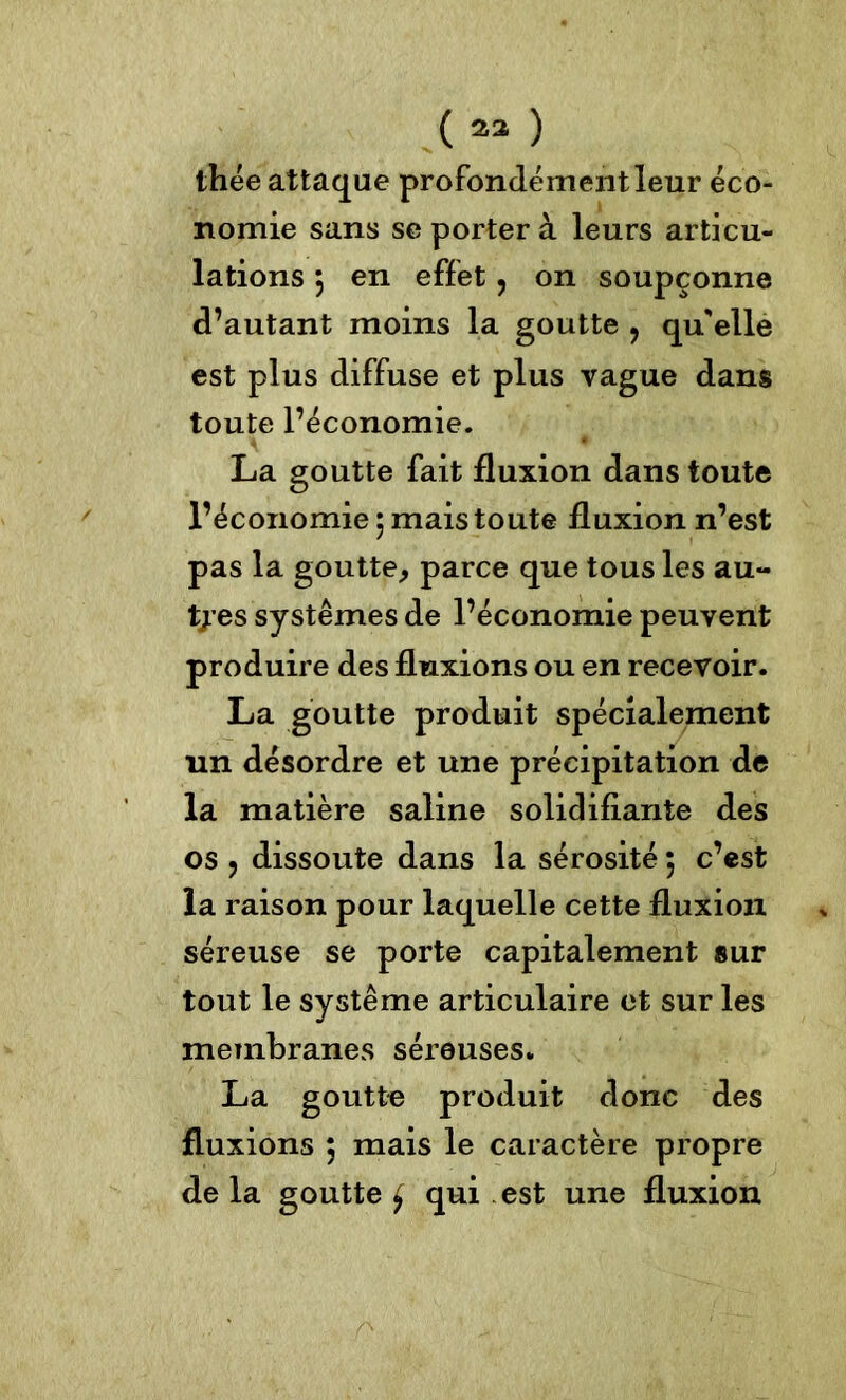 (23 ) thée attaque profondément leur éco- nomie sans se porter à leurs articu- lations 3 en effet , on soupçonne d’autant moins la goutte ? qu'elle est plus diffuse et plus vague dans toute l’économie. La goutte fait fluxion dans toute l’économie 3 mais toute fluxion n’est pas la goutte, parce que tous les au- tres systèmes de l’économie peuvent produire des fluxions ou en recevoir. La goutte produit spécialement un désordre et une précipitation de la matière saline solidifiante des os ? dissoute dans la sérosité ; c’est la raison pour laquelle cette fluxion séreuse se porte capitalement sur tout le système articulaire et sur les membranes séreuses. La goutte produit donc des fluxions 3 mais le caractère propre de la goutte £ qui est une fluxion