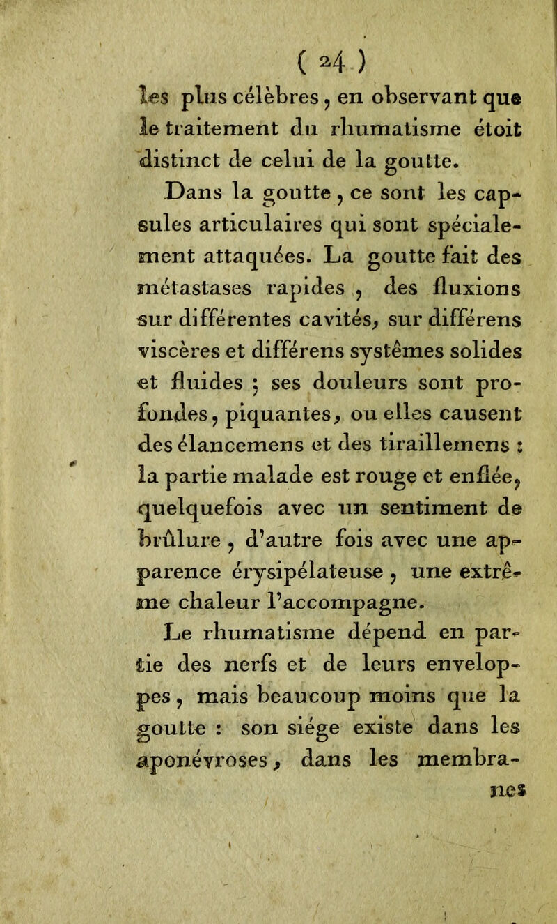 les plus célèbres , en observant que le traitement du rhumatisme étoit distinct de celui de la goutte. Dans la goutte 5 ce sont les cap- sules articulaires qui sont spéciale- ment attaquées. La goutte fait des métastases rapides , des fluxions sur différentes cavités, sur différens viscères et différens systèmes solides et fluides 5 ses douleurs sont pro- fondes , piquantes, ou elles causent des élancemens et des tirailleinens : la partie malade est rouge et enflée, quelquefois avec un sentiment de brûlure , d’autre fois avec une ap*- parence érysipélateuse , une extrê* me chaleur l’accompagne. Le rhumatisme dépend en par- tie des nerfs et de leurs envelop- pes, mais beaucoup moins que la goutte : son siège existe dans les aponévroses, dans les membra-