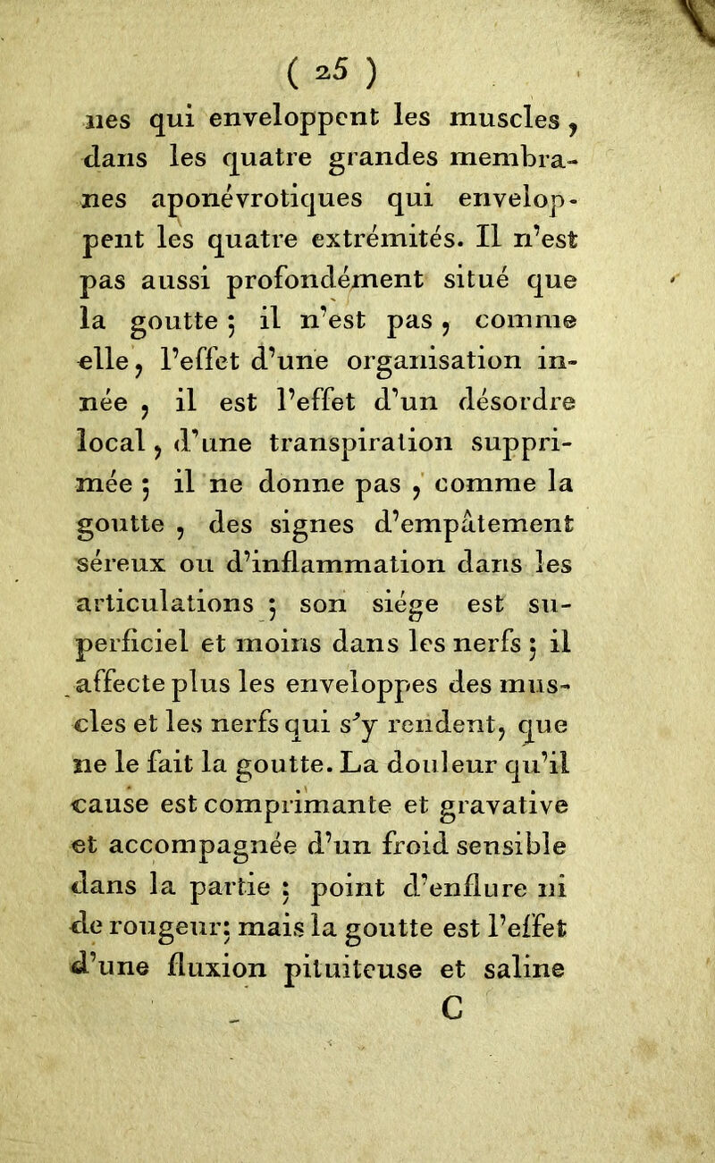 ( ^5 ) nés qui enveloppent les muscles y dans les quatre grandes membra- nes aponévrotiques qui envelop- pent les quatre extrémités. Il n’est pas aussi profondément situé que la goutte 5 il n’est pas , comme elle, l’effet d’une organisation in- née ? il est l’effet d’un désordre local y d’une transpiration suppri- mée 5 il ne donne pas , comme la goutte , des signes d’empâtement séreux ou d’inflammation dans les articulations 5 son siège est su- perficiel et moins dans les nerfs 5 il affecte plus les enveloppes des mus- cles et les nerfs qui s^y rendent y que ne le fait la goutte. La douleur qu’il cause est comprimante et gravative et accompagnée d’un froid sensible dans la partie : point cl’enflure ni de rougeur: mais la goutte est l’effet d’une fluxion pituiteuse et saline G