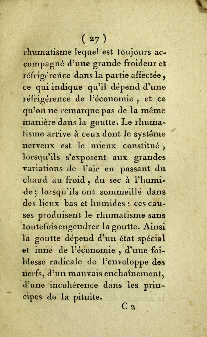 rhumatisme lequel est toujours ac- compagné d’une grande froideur et réfrigérence dans la partie affectée , ce qui indique qu’il dépend d’une réfrigérence de l’économie , et ce qu’on ne remarque pas de la même manière dans la goutte. Le rhuma- tisme arrive à ceux dont le système nerveux est le mieux constitué , lorsqu’ils s’exposent aux grandes variations de l’air en passant du chaud au froid , du sec à l’humi- de 5 lorsqu’ils ont sommeillé dans des lieux bas et humides s ces cau- ses produisent le rhumatisme sans toutefois engendrer la goutte. Ainsi la goutte dépend d’un état spécial et inné de l’économie , d’une foi- blesse radicale de l’enveloppe des nerfs, d’un mauvais enchaînement, d’une incohérence dans les prin- cipes de la pituite. G a