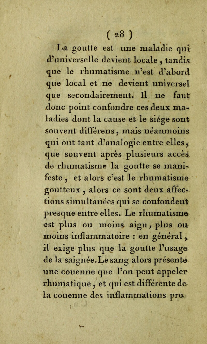 ( ,8 ) La goutte est une maladie qui d’universelle devient locale ? tandis que le rhumatisme n’est d’abord que local et ne devient universel que secondairement. Il ne faut donc point confondre ces deux ma- ladies dont la cause et le siège sont souvent différens ? mais neanmoins qui ont tant d’analogie entre elles 7 que souvent après plusieurs accès de rhumatisme la goutte se mani- feste ? et alors c’est le rhumatisme goutteux ? alors ce sont deux affec- tions simultanées qui se confondent presque entre elles. Le rhumatisme est plus ou moins aigu, plus ou moins inflammatoire : en général y il exige plus que la goutte l’usage de la saignée. Le sang alors présente une couenne que l’on peut appeler rhumatique ? et qui est différente de la couenne des inflammations pm