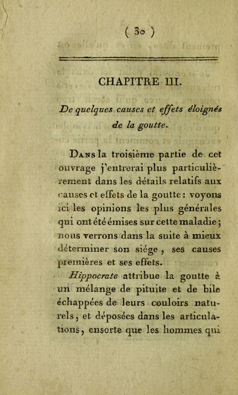 ( 3° ) CHAPITRE DI. De quelques causes et effets éloignés de la goutte.. Dans la troisième partie de cet ouvrage j’entrerai plus particuliè- rement dans les détails relatifs aux causes et effets de la goutte : voyons ici les opinions les plus générales qui ont été émises sur cette maladie ; nous verrons dans la suite à mieux déterminer son siège , ses causes premières et ses effets. Hippocrate attribue la goutte à un mélange de pituite et de bile échappées de leurs couloirs natu- rels, et déposées dans les articula- tions , ensorte que les hommes qui